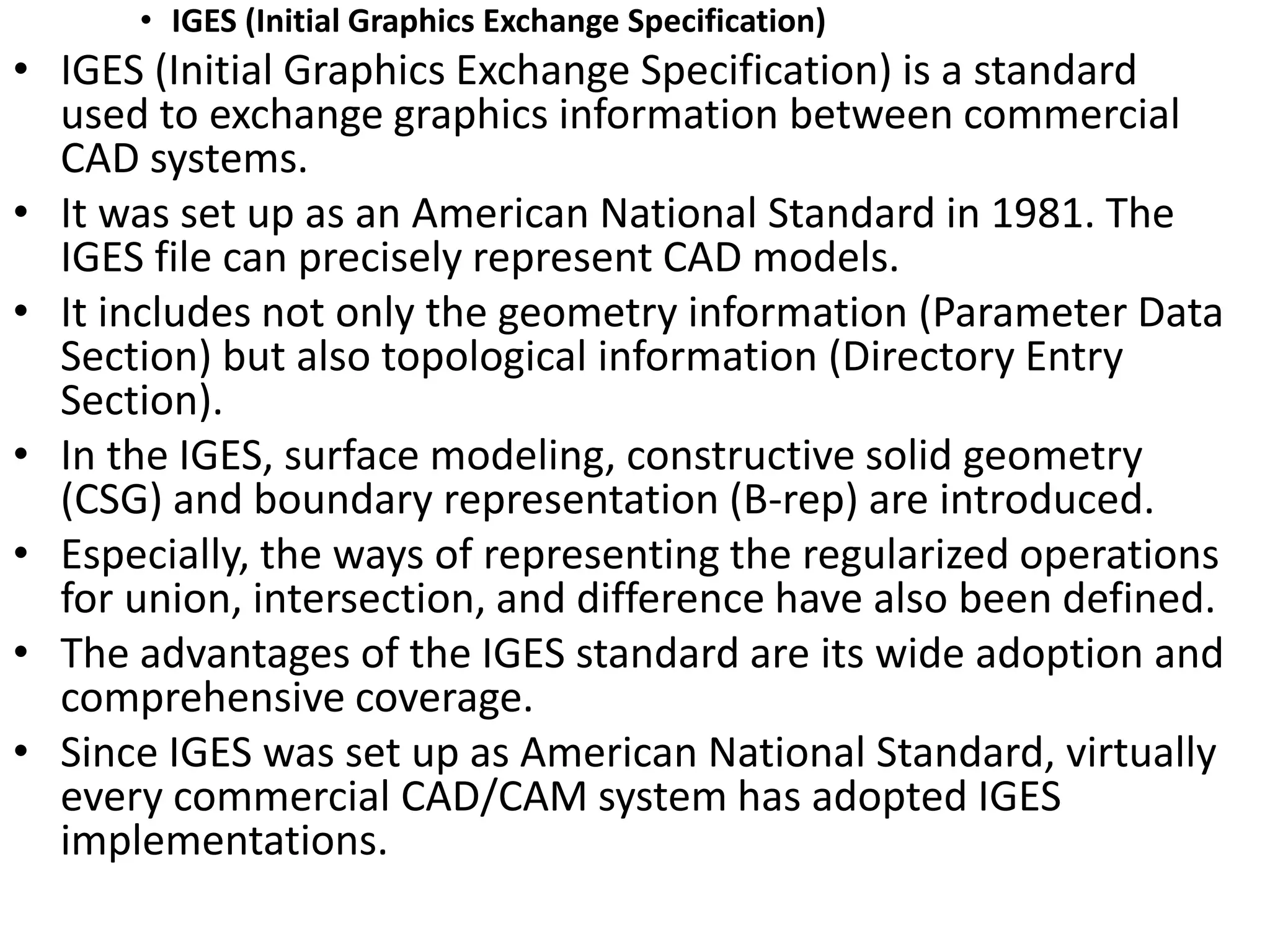 • IGES (Initial Graphics Exchange Specification)
• IGES (Initial Graphics Exchange Specification) is a standard
used to exchange graphics information between commercial
CAD systems.
• It was set up as an American National Standard in 1981. The
IGES file can precisely represent CAD models.
• It includes not only the geometry information (Parameter Data
Section) but also topological information (Directory Entry
Section).
• In the IGES, surface modeling, constructive solid geometry
(CSG) and boundary representation (B-rep) are introduced.
• Especially, the ways of representing the regularized operations
for union, intersection, and difference have also been defined.
• The advantages of the IGES standard are its wide adoption and
comprehensive coverage.
• Since IGES was set up as American National Standard, virtually
every commercial CAD/CAM system has adopted IGES
implementations.
 