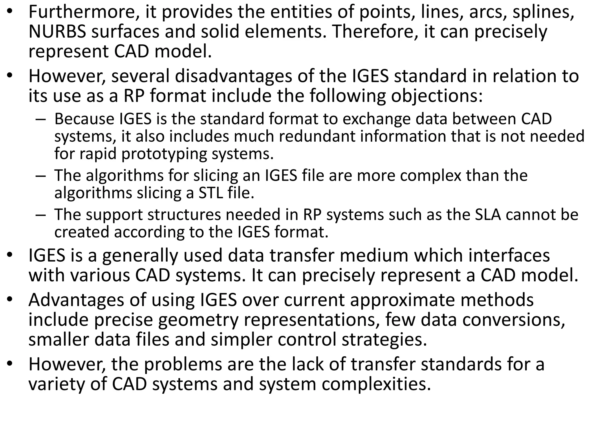 • Furthermore, it provides the entities of points, lines, arcs, splines,
NURBS surfaces and solid elements. Therefore, it can precisely
represent CAD model.
• However, several disadvantages of the IGES standard in relation to
its use as a RP format include the following objections:
– Because IGES is the standard format to exchange data between CAD
systems, it also includes much redundant information that is not needed
for rapid prototyping systems.
– The algorithms for slicing an IGES file are more complex than the
algorithms slicing a STL file.
– The support structures needed in RP systems such as the SLA cannot be
created according to the IGES format.
• IGES is a generally used data transfer medium which interfaces
with various CAD systems. It can precisely represent a CAD model.
• Advantages of using IGES over current approximate methods
include precise geometry representations, few data conversions,
smaller data files and simpler control strategies.
• However, the problems are the lack of transfer standards for a
variety of CAD systems and system complexities.
 