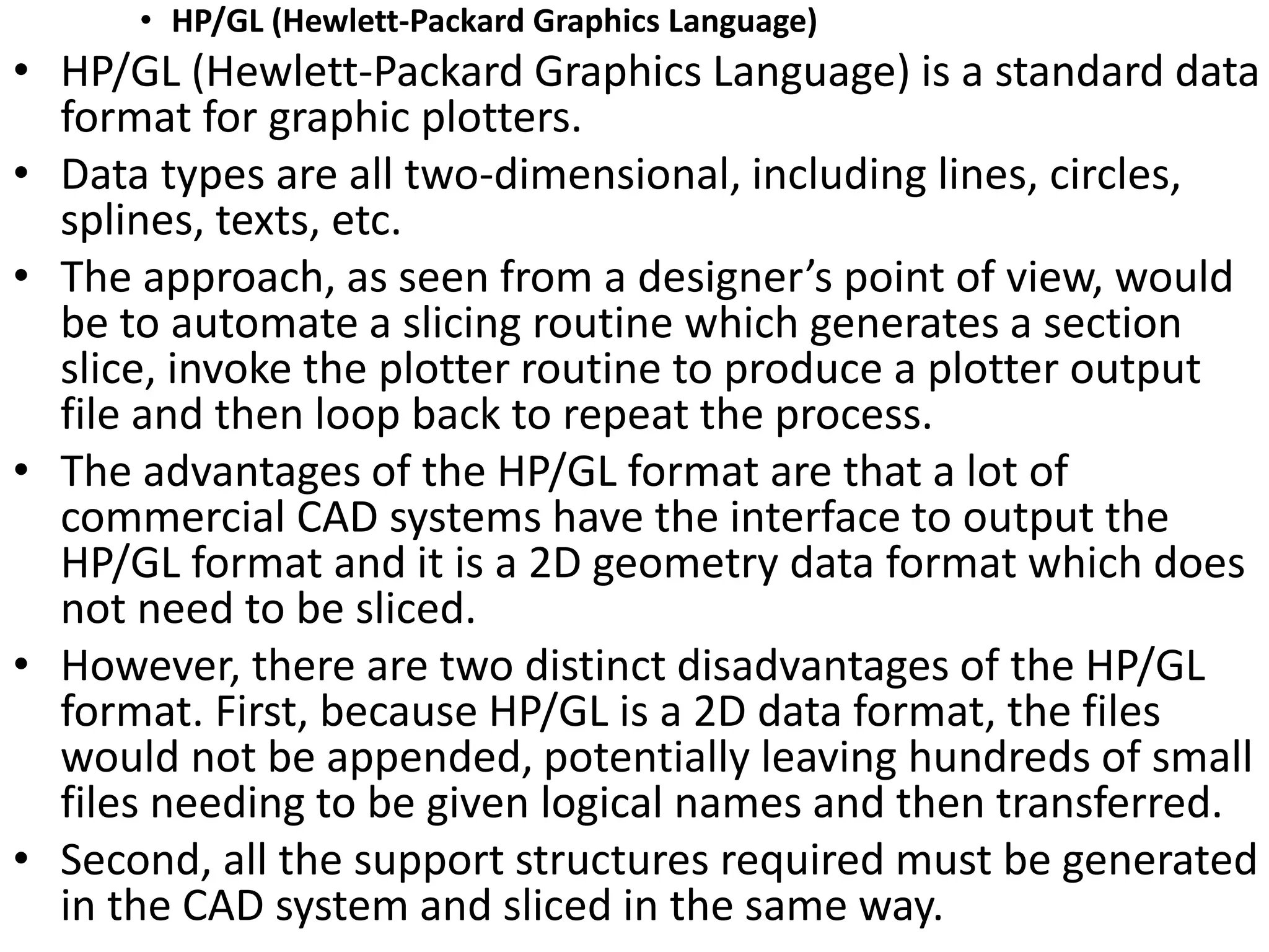 • HP/GL (Hewlett-Packard Graphics Language)
• HP/GL (Hewlett-Packard Graphics Language) is a standard data
format for graphic plotters.
• Data types are all two-dimensional, including lines, circles,
splines, texts, etc.
• The approach, as seen from a designer’s point of view, would
be to automate a slicing routine which generates a section
slice, invoke the plotter routine to produce a plotter output
file and then loop back to repeat the process.
• The advantages of the HP/GL format are that a lot of
commercial CAD systems have the interface to output the
HP/GL format and it is a 2D geometry data format which does
not need to be sliced.
• However, there are two distinct disadvantages of the HP/GL
format. First, because HP/GL is a 2D data format, the files
would not be appended, potentially leaving hundreds of small
files needing to be given logical names and then transferred.
• Second, all the support structures required must be generated
in the CAD system and sliced in the same way.
 