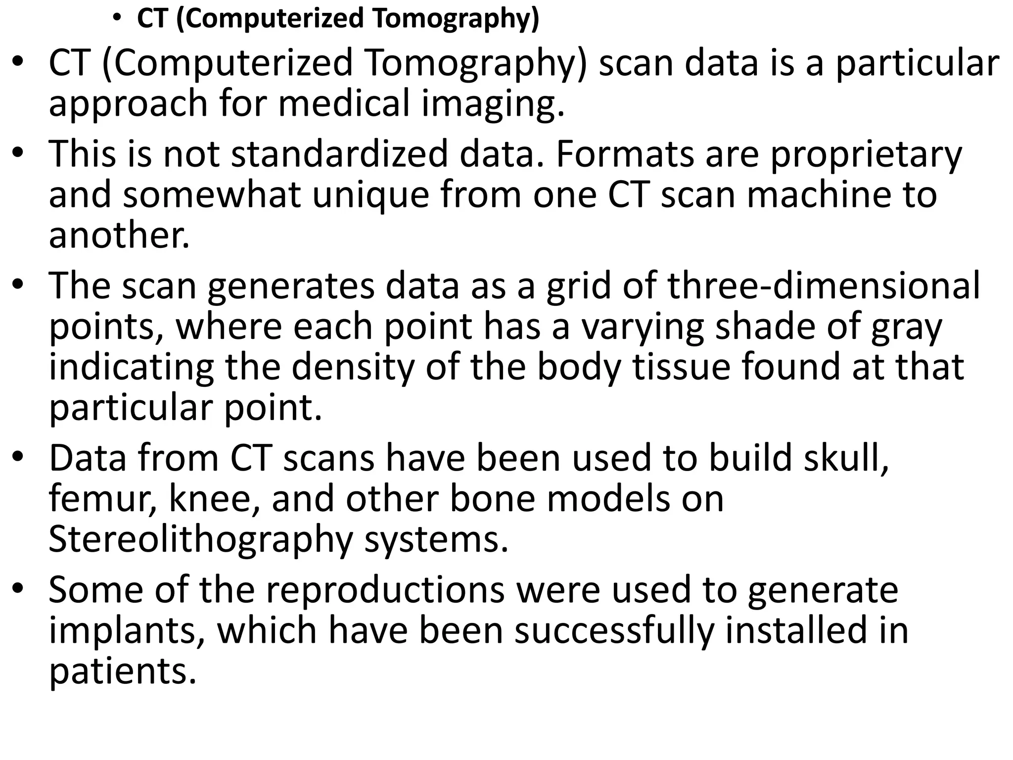 • CT (Computerized Tomography)
• CT (Computerized Tomography) scan data is a particular
approach for medical imaging.
• This is not standardized data. Formats are proprietary
and somewhat unique from one CT scan machine to
another.
• The scan generates data as a grid of three-dimensional
points, where each point has a varying shade of gray
indicating the density of the body tissue found at that
particular point.
• Data from CT scans have been used to build skull,
femur, knee, and other bone models on
Stereolithography systems.
• Some of the reproductions were used to generate
implants, which have been successfully installed in
patients.
 