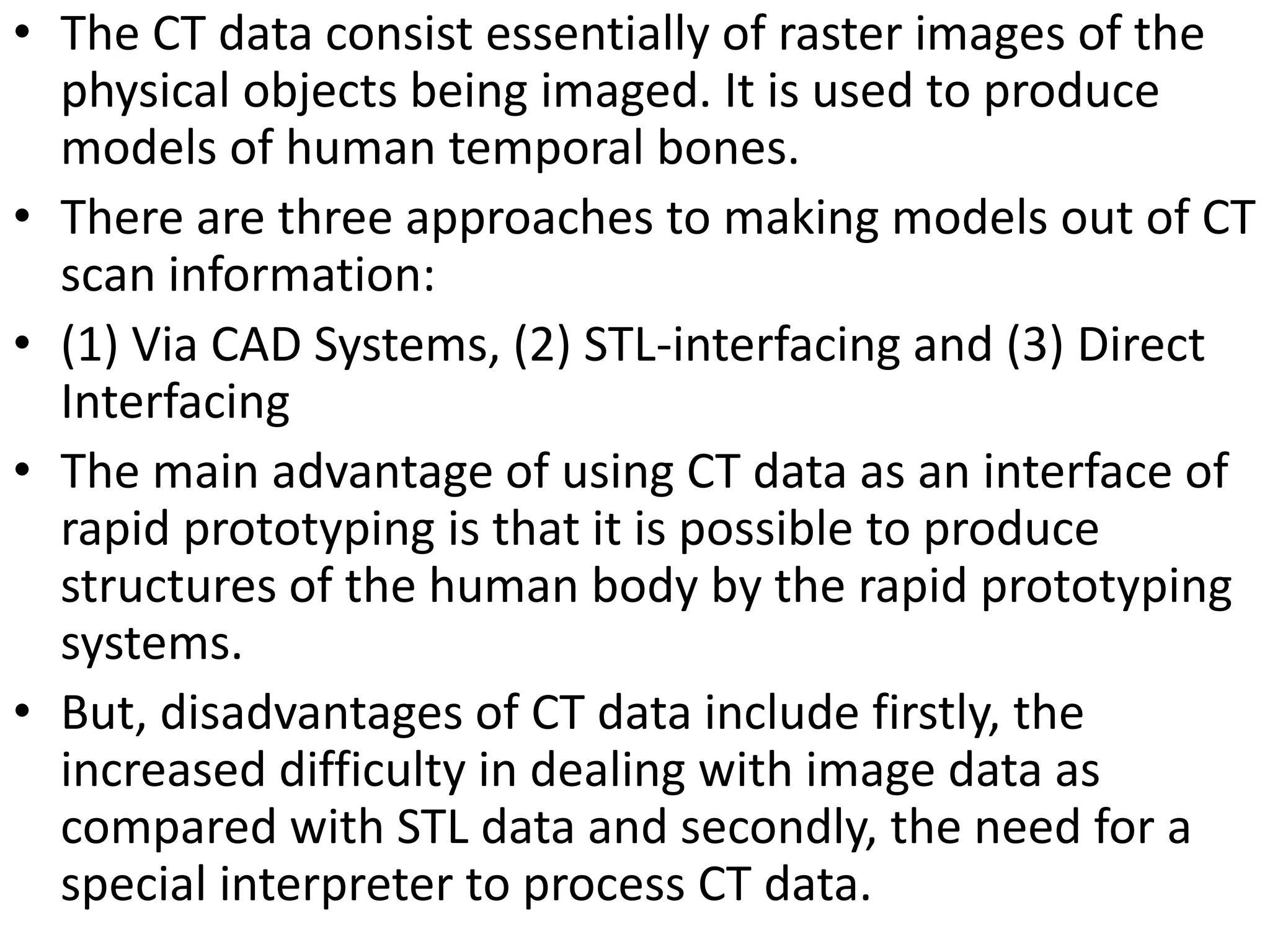 • The CT data consist essentially of raster images of the
physical objects being imaged. It is used to produce
models of human temporal bones.
• There are three approaches to making models out of CT
scan information:
• (1) Via CAD Systems, (2) STL-interfacing and (3) Direct
Interfacing
• The main advantage of using CT data as an interface of
rapid prototyping is that it is possible to produce
structures of the human body by the rapid prototyping
systems.
• But, disadvantages of CT data include firstly, the
increased difficulty in dealing with image data as
compared with STL data and secondly, the need for a
special interpreter to process CT data.
 