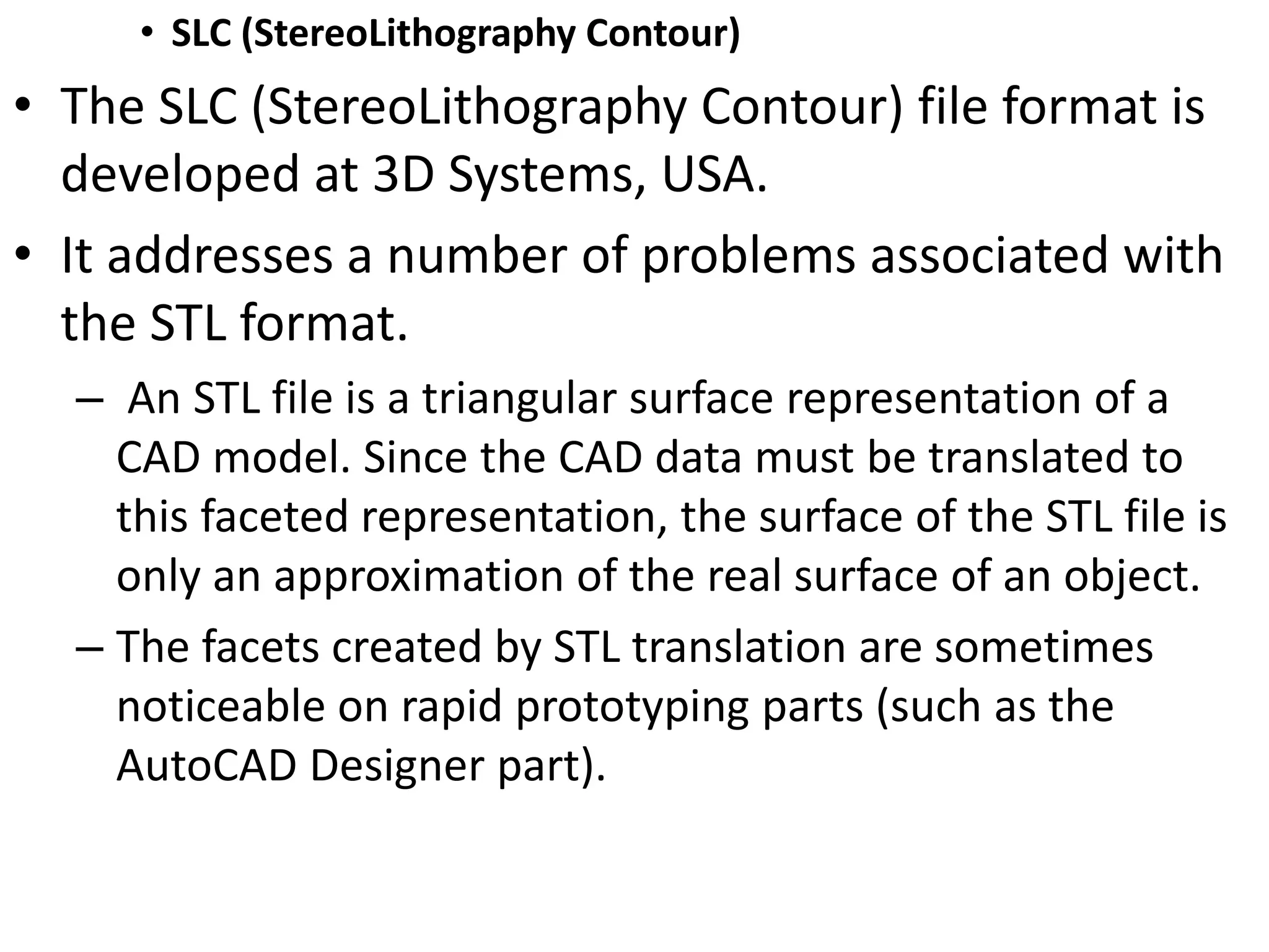 • SLC (StereoLithography Contour)
• The SLC (StereoLithography Contour) file format is
developed at 3D Systems, USA.
• It addresses a number of problems associated with
the STL format.
– An STL file is a triangular surface representation of a
CAD model. Since the CAD data must be translated to
this faceted representation, the surface of the STL file is
only an approximation of the real surface of an object.
– The facets created by STL translation are sometimes
noticeable on rapid prototyping parts (such as the
AutoCAD Designer part).
 