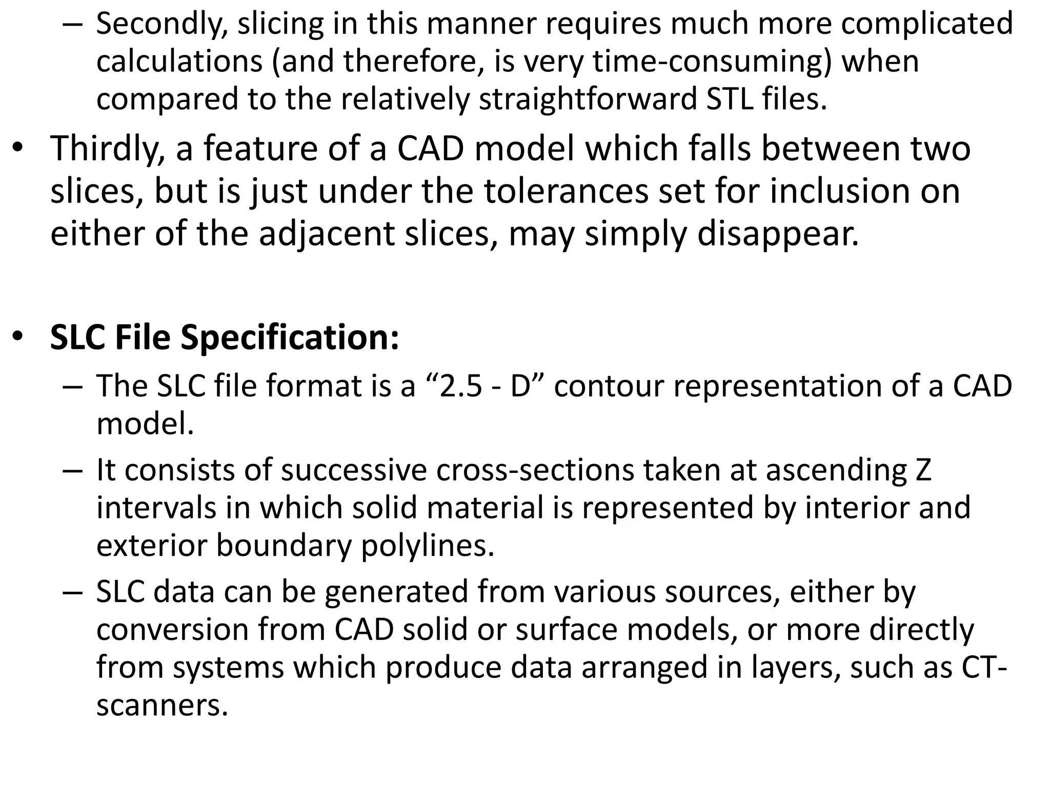 – Secondly, slicing in this manner requires much more complicated
calculations (and therefore, is very time-consuming) when
compared to the relatively straightforward STL files.
• Thirdly, a feature of a CAD model which falls between two
slices, but is just under the tolerances set for inclusion on
either of the adjacent slices, may simply disappear.
• SLC File Specification:
– The SLC file format is a “2.5 - D” contour representation of a CAD
model.
– It consists of successive cross-sections taken at ascending Z
intervals in which solid material is represented by interior and
exterior boundary polylines.
– SLC data can be generated from various sources, either by
conversion from CAD solid or surface models, or more directly
from systems which produce data arranged in layers, such as CT-
scanners.
 