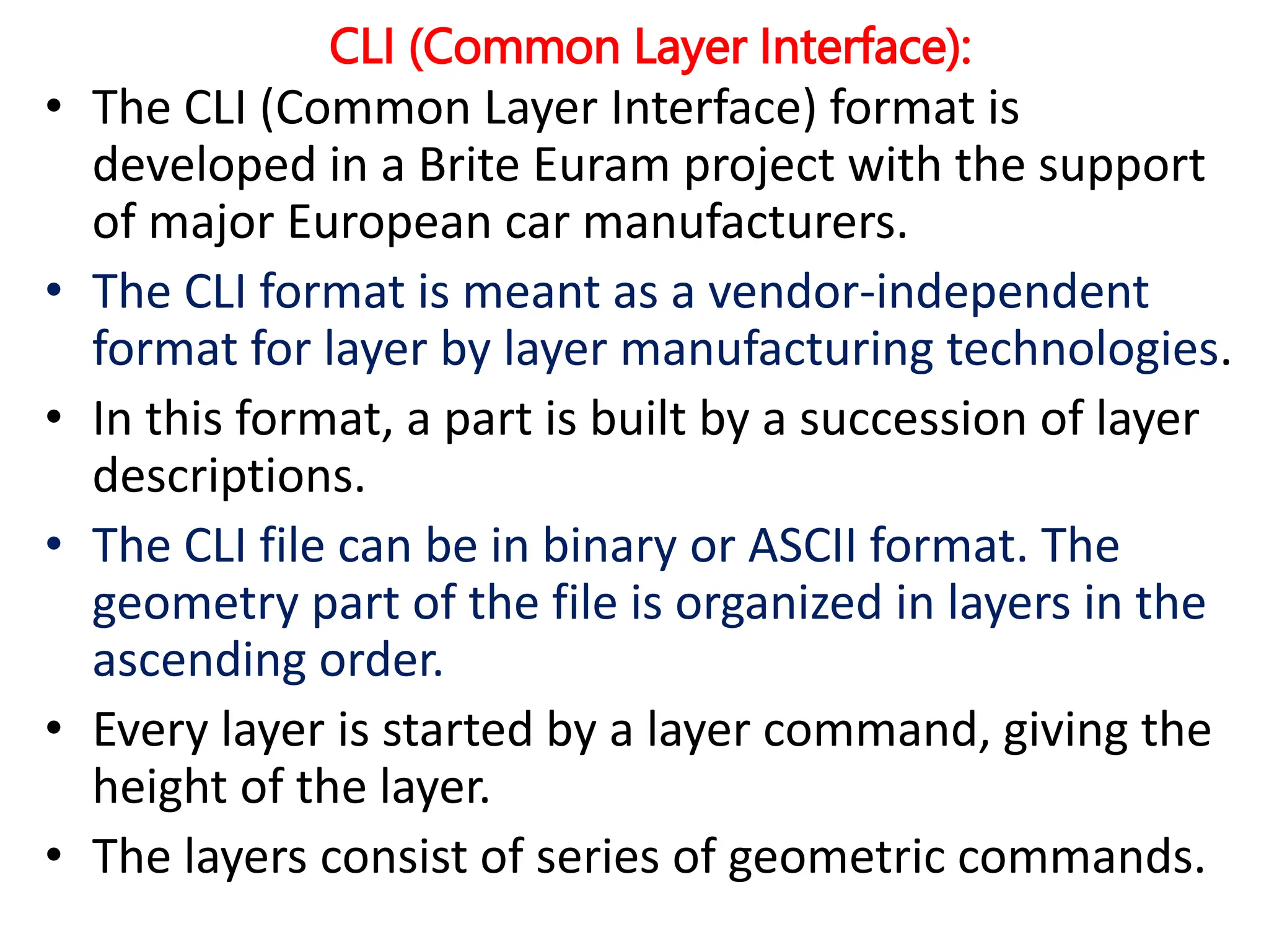 CLI (Common Layer Interface):
• The CLI (Common Layer Interface) format is
developed in a Brite Euram project with the support
of major European car manufacturers.
• The CLI format is meant as a vendor-independent
format for layer by layer manufacturing technologies.
• In this format, a part is built by a succession of layer
descriptions.
• The CLI file can be in binary or ASCII format. The
geometry part of the file is organized in layers in the
ascending order.
• Every layer is started by a layer command, giving the
height of the layer.
• The layers consist of series of geometric commands.
 