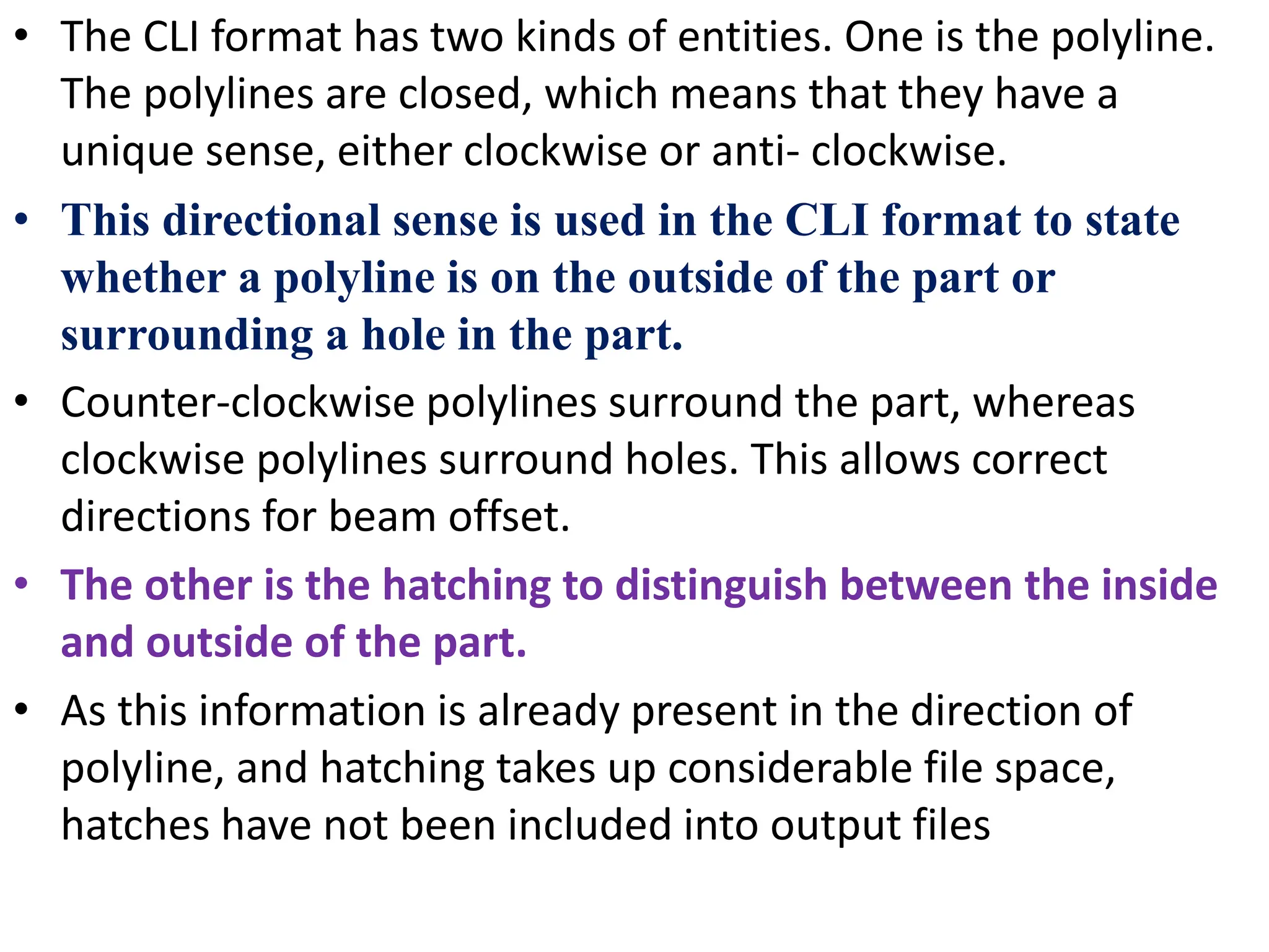 • The CLI format has two kinds of entities. One is the polyline.
The polylines are closed, which means that they have a
unique sense, either clockwise or anti- clockwise.
• This directional sense is used in the CLI format to state
whether a polyline is on the outside of the part or
surrounding a hole in the part.
• Counter-clockwise polylines surround the part, whereas
clockwise polylines surround holes. This allows correct
directions for beam offset.
• The other is the hatching to distinguish between the inside
and outside of the part.
• As this information is already present in the direction of
polyline, and hatching takes up considerable file space,
hatches have not been included into output files
 