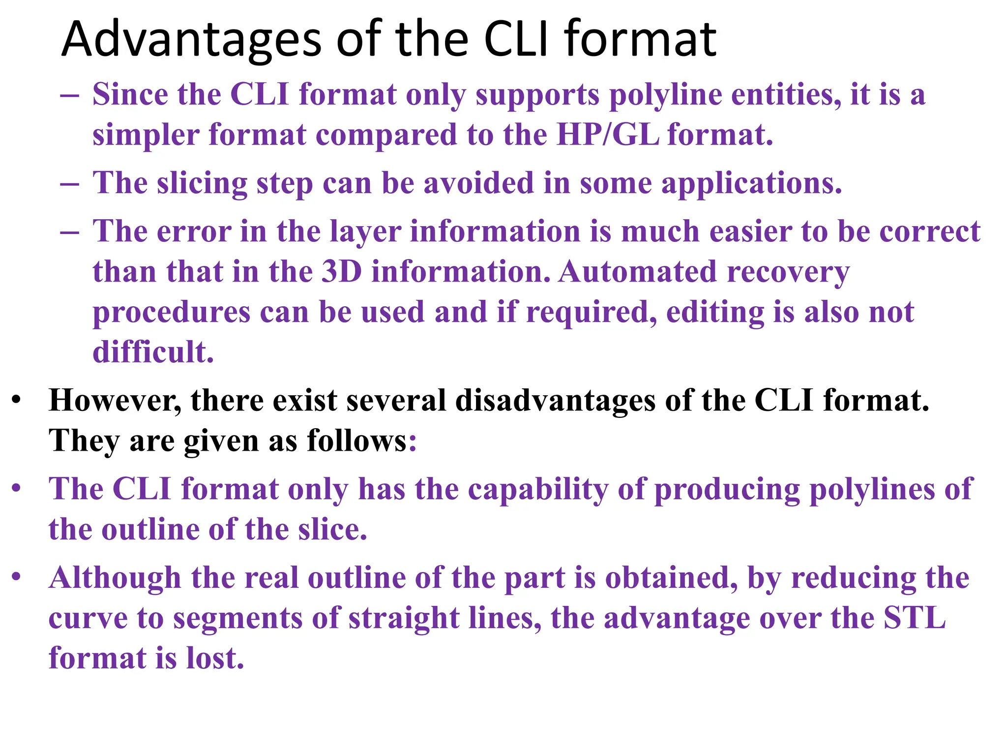 Advantages of the CLI format
– Since the CLI format only supports polyline entities, it is a
simpler format compared to the HP/GL format.
– The slicing step can be avoided in some applications.
– The error in the layer information is much easier to be correct
than that in the 3D information. Automated recovery
procedures can be used and if required, editing is also not
difficult.
• However, there exist several disadvantages of the CLI format.
They are given as follows:
• The CLI format only has the capability of producing polylines of
the outline of the slice.
• Although the real outline of the part is obtained, by reducing the
curve to segments of straight lines, the advantage over the STL
format is lost.
 