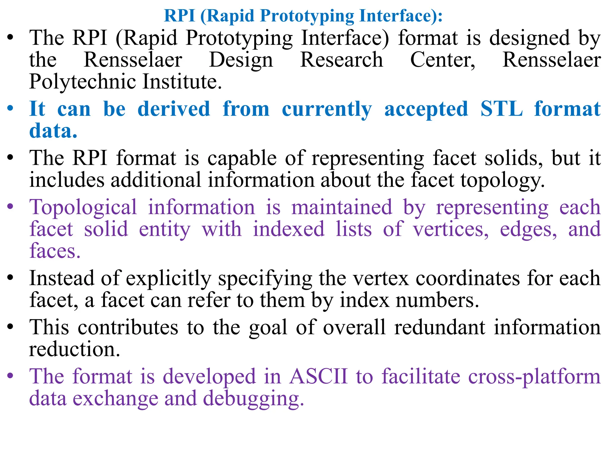 RPI (Rapid Prototyping Interface):
• The RPI (Rapid Prototyping Interface) format is designed by
the Rensselaer Design Research Center, Rensselaer
Polytechnic Institute.
• It can be derived from currently accepted STL format
data.
• The RPI format is capable of representing facet solids, but it
includes additional information about the facet topology.
• Topological information is maintained by representing each
facet solid entity with indexed lists of vertices, edges, and
faces.
• Instead of explicitly specifying the vertex coordinates for each
facet, a facet can refer to them by index numbers.
• This contributes to the goal of overall redundant information
reduction.
• The format is developed in ASCII to facilitate cross-platform
data exchange and debugging.
 