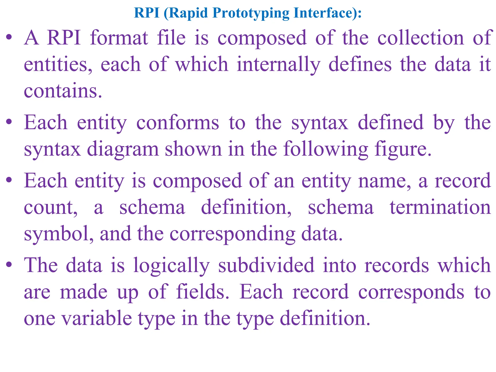 RPI (Rapid Prototyping Interface):
• A RPI format file is composed of the collection of
entities, each of which internally defines the data it
contains.
• Each entity conforms to the syntax defined by the
syntax diagram shown in the following figure.
• Each entity is composed of an entity name, a record
count, a schema definition, schema termination
symbol, and the corresponding data.
• The data is logically subdivided into records which
are made up of fields. Each record corresponds to
one variable type in the type definition.
 