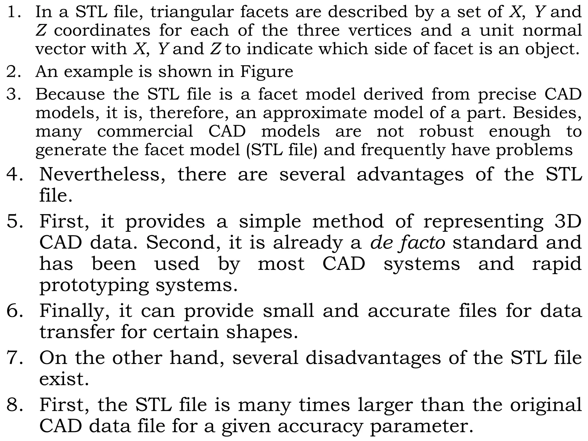 1. In a STL file, triangular facets are described by a set of X, Y and
Z coordinates for each of the three vertices and a unit normal
vector with X, Y and Z to indicate which side of facet is an object.
2. An example is shown in Figure
3. Because the STL file is a facet model derived from precise CAD
models, it is, therefore, an approximate model of a part. Besides,
many commercial CAD models are not robust enough to
generate the facet model (STL file) and frequently have problems
4. Nevertheless, there are several advantages of the STL
file.
5. First, it provides a simple method of representing 3D
CAD data. Second, it is already a de facto standard and
has been used by most CAD systems and rapid
prototyping systems.
6. Finally, it can provide small and accurate files for data
transfer for certain shapes.
7. On the other hand, several disadvantages of the STL file
exist.
8. First, the STL file is many times larger than the original
CAD data file for a given accuracy parameter.
 