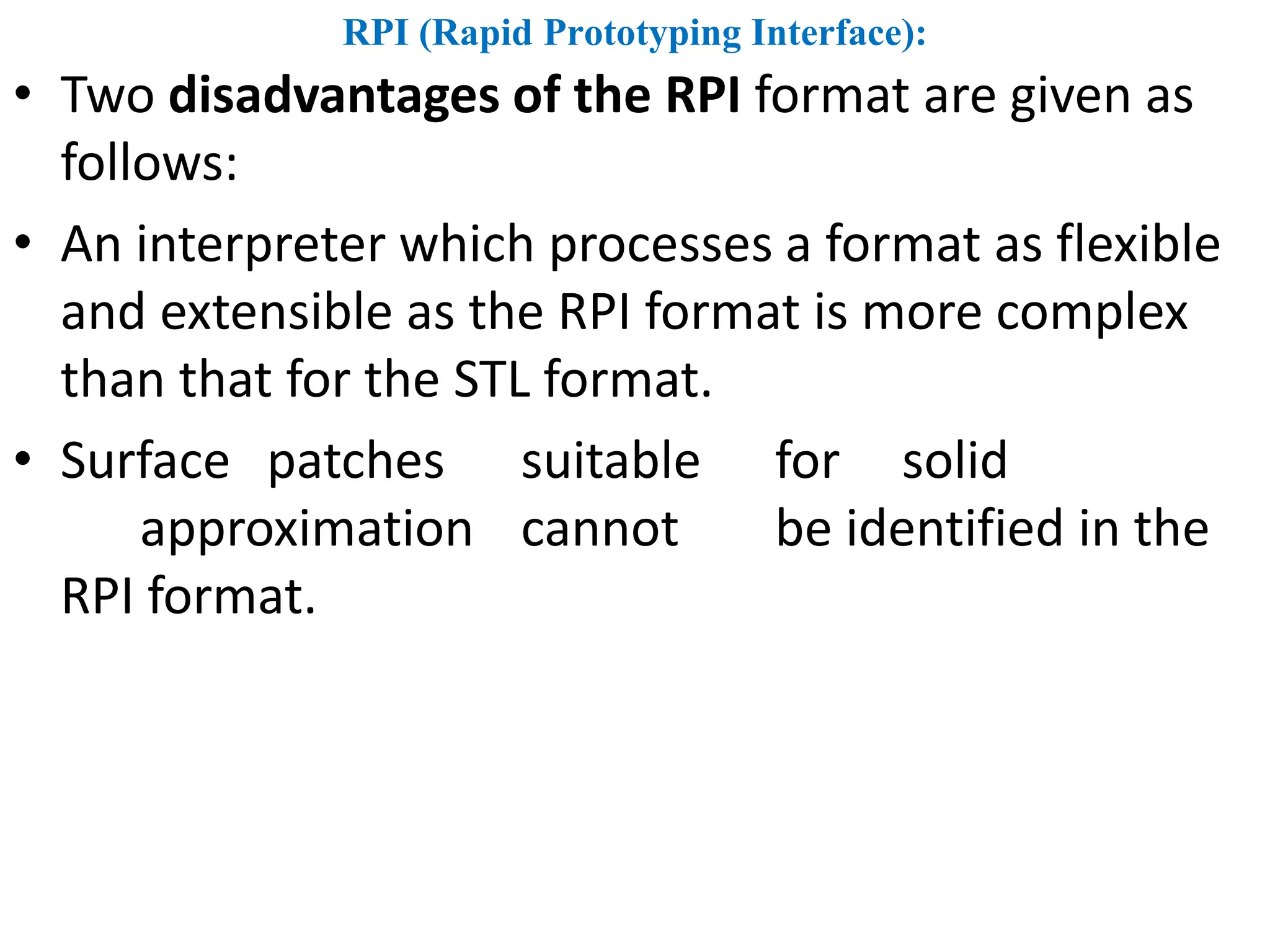 RPI (Rapid Prototyping Interface):
• Two disadvantages of the RPI format are given as
follows:
• An interpreter which processes a format as flexible
and extensible as the RPI format is more complex
than that for the STL format.
• Surface patches suitable for solid
approximation cannot be identified in the
RPI format.
 