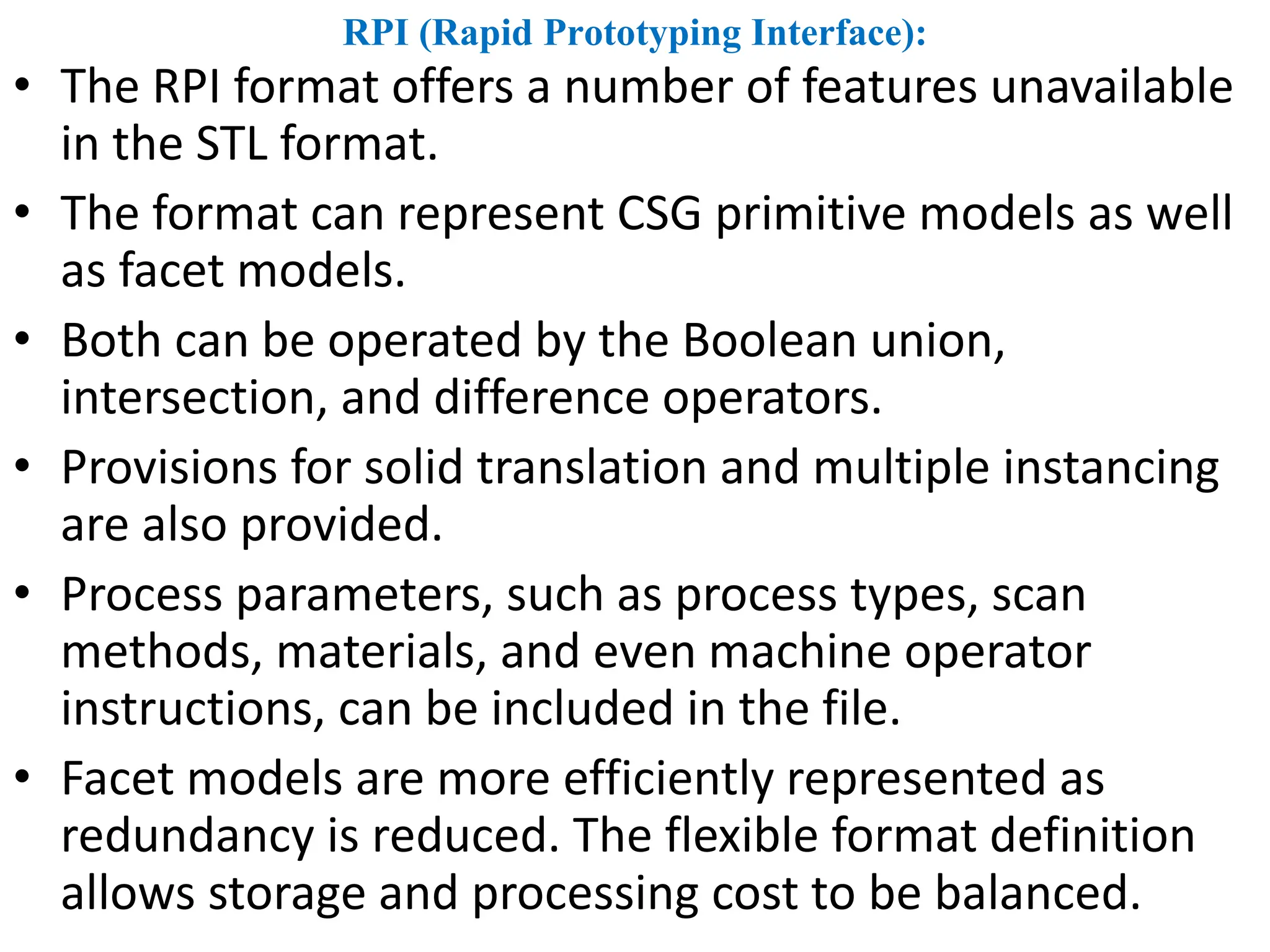 RPI (Rapid Prototyping Interface):
• The RPI format offers a number of features unavailable
in the STL format.
• The format can represent CSG primitive models as well
as facet models.
• Both can be operated by the Boolean union,
intersection, and difference operators.
• Provisions for solid translation and multiple instancing
are also provided.
• Process parameters, such as process types, scan
methods, materials, and even machine operator
instructions, can be included in the file.
• Facet models are more efficiently represented as
redundancy is reduced. The flexible format definition
allows storage and processing cost to be balanced.
 