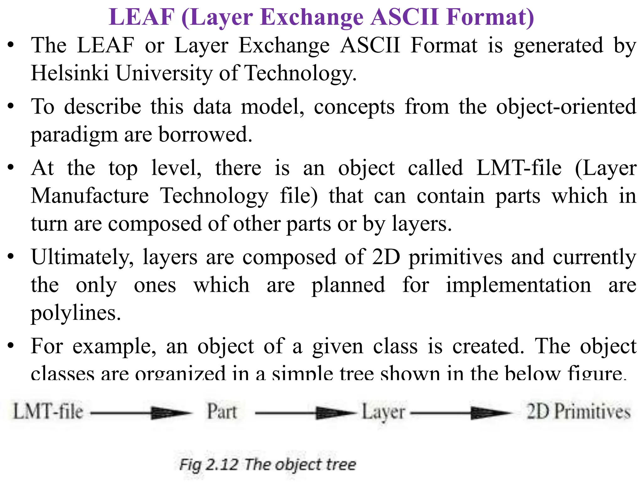LEAF (Layer Exchange ASCII Format)
• The LEAF or Layer Exchange ASCII Format is generated by
Helsinki University of Technology.
• To describe this data model, concepts from the object-oriented
paradigm are borrowed.
• At the top level, there is an object called LMT-file (Layer
Manufacture Technology file) that can contain parts which in
turn are composed of other parts or by layers.
• Ultimately, layers are composed of 2D primitives and currently
the only ones which are planned for implementation are
polylines.
• For example, an object of a given class is created. The object
classes are organized in a simple tree shown in the below figure.
 