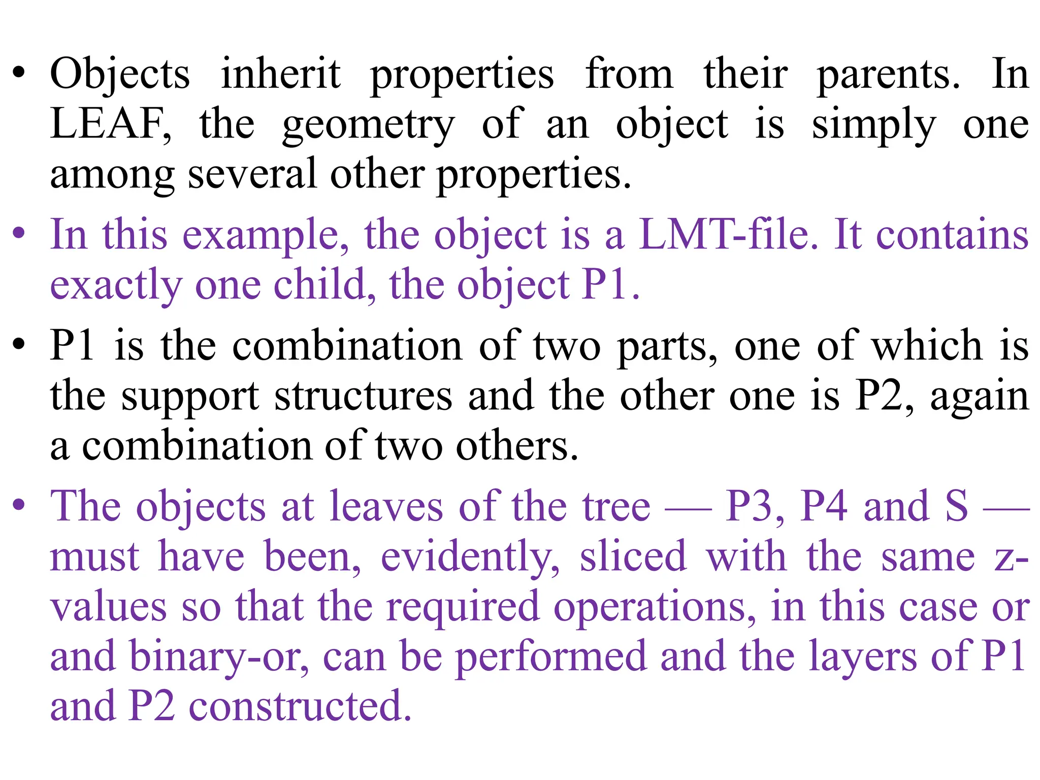 • Objects inherit properties from their parents. In
LEAF, the geometry of an object is simply one
among several other properties.
• In this example, the object is a LMT-file. It contains
exactly one child, the object P1.
• P1 is the combination of two parts, one of which is
the support structures and the other one is P2, again
a combination of two others.
• The objects at leaves of the tree — P3, P4 and S —
must have been, evidently, sliced with the same z-
values so that the required operations, in this case or
and binary-or, can be performed and the layers of P1
and P2 constructed.
 