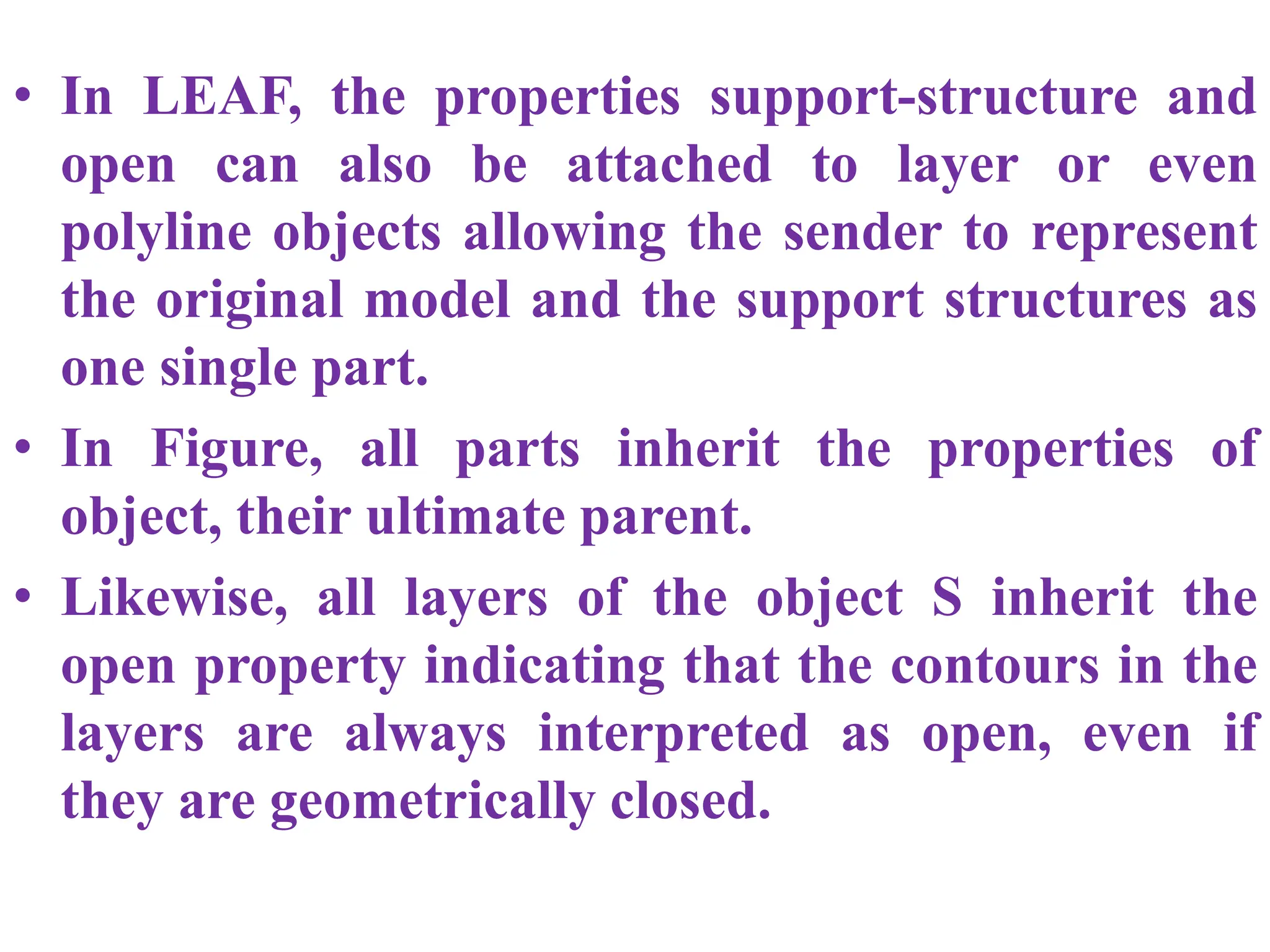 • In LEAF, the properties support-structure and
open can also be attached to layer or even
polyline objects allowing the sender to represent
the original model and the support structures as
one single part.
• In Figure, all parts inherit the properties of
object, their ultimate parent.
• Likewise, all layers of the object S inherit the
open property indicating that the contours in the
layers are always interpreted as open, even if
they are geometrically closed.
 