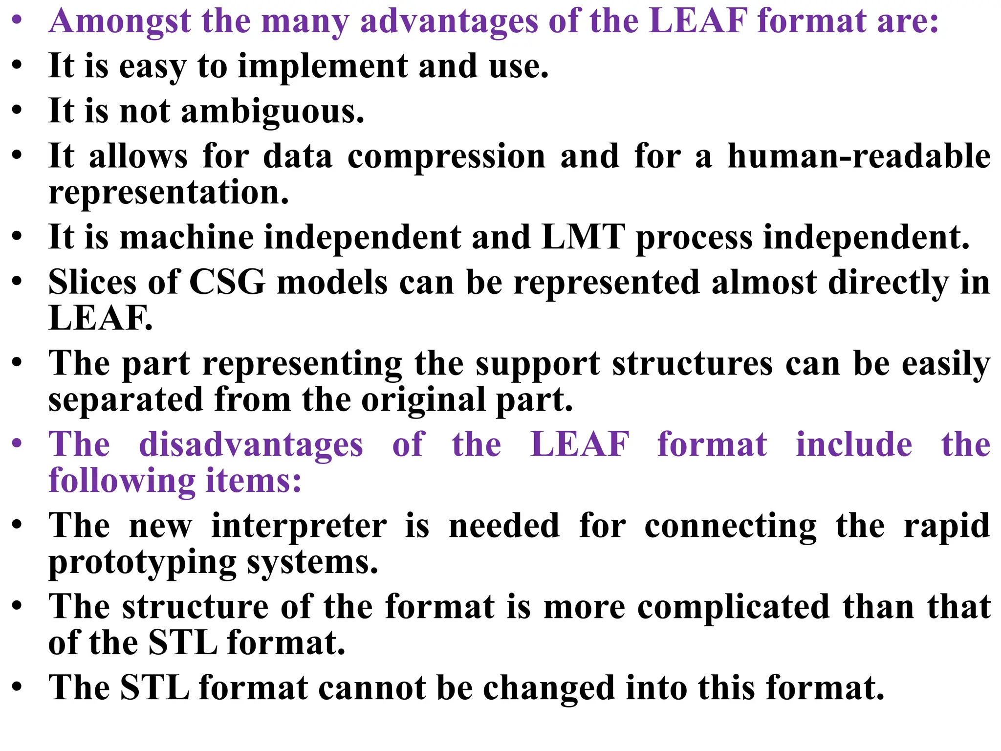 • Amongst the many advantages of the LEAF format are:
• It is easy to implement and use.
• It is not ambiguous.
• It allows for data compression and for a human-readable
representation.
• It is machine independent and LMT process independent.
• Slices of CSG models can be represented almost directly in
LEAF.
• The part representing the support structures can be easily
separated from the original part.
• The disadvantages of the LEAF format include the
following items:
• The new interpreter is needed for connecting the rapid
prototyping systems.
• The structure of the format is more complicated than that
of the STL format.
• The STL format cannot be changed into this format.
 