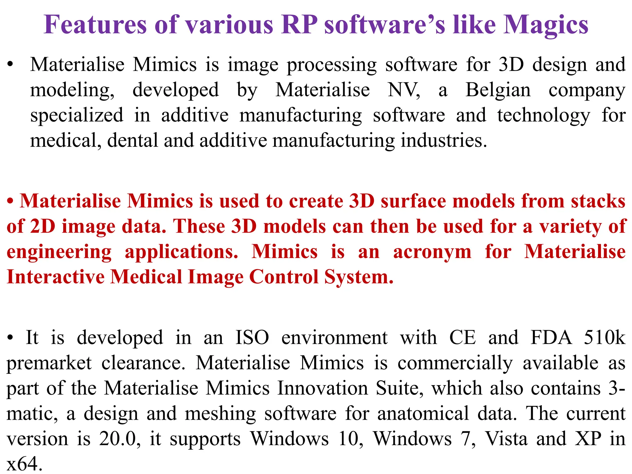 Features of various RP software’s like Magics
• Materialise Mimics is image processing software for 3D design and
modeling, developed by Materialise NV, a Belgian company
specialized in additive manufacturing software and technology for
medical, dental and additive manufacturing industries.
• Materialise Mimics is used to create 3D surface models from stacks
of 2D image data. These 3D models can then be used for a variety of
engineering applications. Mimics is an acronym for Materialise
Interactive Medical Image Control System.
• It is developed in an ISO environment with CE and FDA 510k
premarket clearance. Materialise Mimics is commercially available as
part of the Materialise Mimics Innovation Suite, which also contains 3-
matic, a design and meshing software for anatomical data. The current
version is 20.0, it supports Windows 10, Windows 7, Vista and XP in
x64.
 