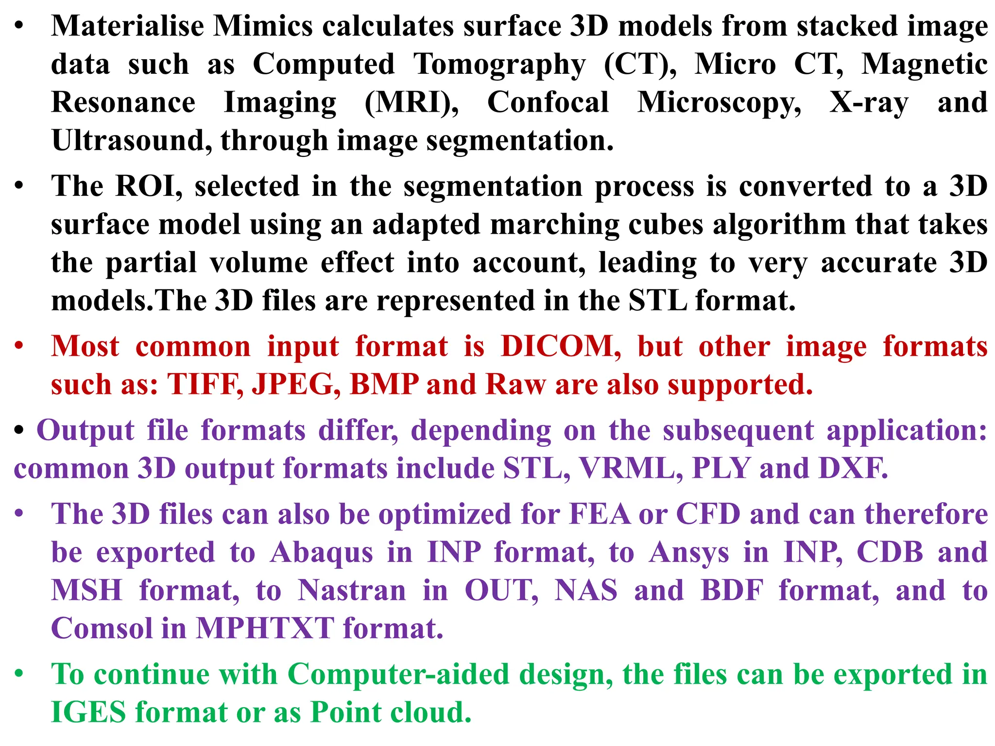 • Materialise Mimics calculates surface 3D models from stacked image
data such as Computed Tomography (CT), Micro CT, Magnetic
Resonance Imaging (MRI), Confocal Microscopy, X-ray and
Ultrasound, through image segmentation.
• The ROI, selected in the segmentation process is converted to a 3D
surface model using an adapted marching cubes algorithm that takes
the partial volume effect into account, leading to very accurate 3D
models.The 3D files are represented in the STL format.
• Most common input format is DICOM, but other image formats
such as: TIFF, JPEG, BMP and Raw are also supported.
• Output file formats differ, depending on the subsequent application:
common 3D output formats include STL, VRML, PLY and DXF.
• The 3D files can also be optimized for FEA or CFD and can therefore
be exported to Abaqus in INP format, to Ansys in INP, CDB and
MSH format, to Nastran in OUT, NAS and BDF format, and to
Comsol in MPHTXT format.
• To continue with Computer-aided design, the files can be exported in
IGES format or as Point cloud.
 