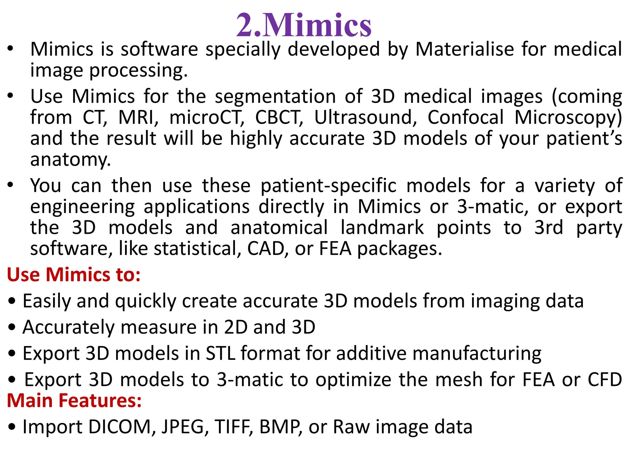2.Mimics
• Mimics is software specially developed by Materialise for medical
image processing.
• Use Mimics for the segmentation of 3D medical images (coming
from CT, MRI, microCT, CBCT, Ultrasound, Confocal Microscopy)
and the result will be highly accurate 3D models of your patient’s
anatomy.
• You can then use these patient-specific models for a variety of
engineering applications directly in Mimics or 3-matic, or export
the 3D models and anatomical landmark points to 3rd party
software, like statistical, CAD, or FEA packages.
Use Mimics to:
• Easily and quickly create accurate 3D models from imaging data
• Accurately measure in 2D and 3D
• Export 3D models in STL format for additive manufacturing
• Export 3D models to 3-matic to optimize the mesh for FEA or CFD
Main Features:
• Import DICOM, JPEG, TIFF, BMP, or Raw image data
 