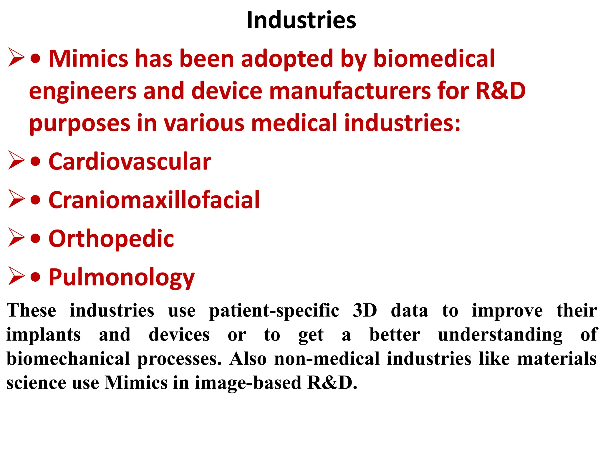 Industries
• Mimics has been adopted by biomedical
engineers and device manufacturers for R&D
purposes in various medical industries:
• Cardiovascular
• Craniomaxillofacial
• Orthopedic
• Pulmonology
These industries use patient-specific 3D data to improve their
implants and devices or to get a better understanding of
biomechanical processes. Also non-medical industries like materials
science use Mimics in image-based R&D.
 