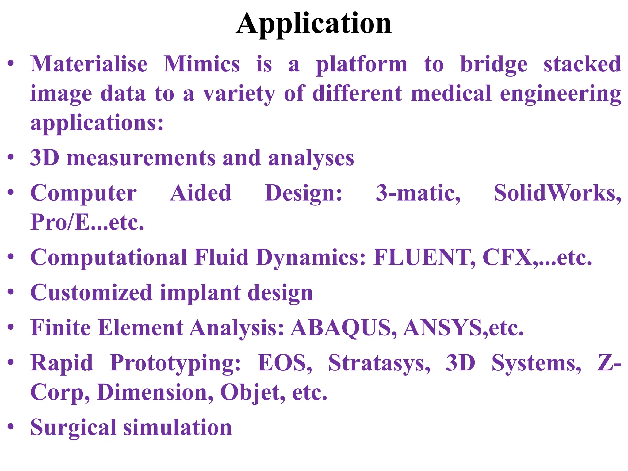 Application
• Materialise Mimics is a platform to bridge stacked
image data to a variety of different medical engineering
applications:
• 3D measurements and analyses
• Computer Aided Design: 3-matic, SolidWorks,
Pro/E...etc.
• Computational Fluid Dynamics: FLUENT, CFX,...etc.
• Customized implant design
• Finite Element Analysis: ABAQUS, ANSYS,etc.
• Rapid Prototyping: EOS, Stratasys, 3D Systems, Z-
Corp, Dimension, Objet, etc.
• Surgical simulation
 