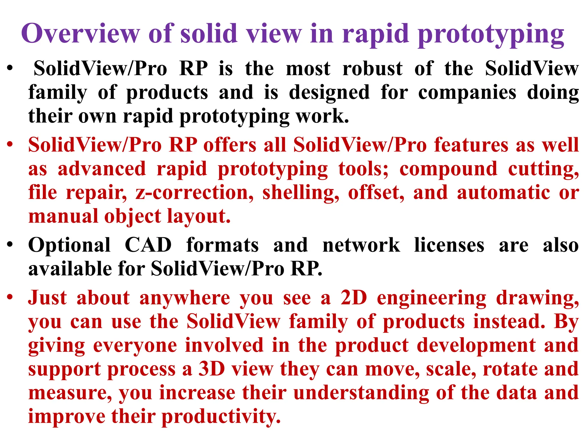 Overview of solid view in rapid prototyping
• SolidView/Pro RP is the most robust of the SolidView
family of products and is designed for companies doing
their own rapid prototyping work.
• SolidView/Pro RP offers all SolidView/Pro features as well
as advanced rapid prototyping tools; compound cutting,
file repair, z-correction, shelling, offset, and automatic or
manual object layout.
• Optional CAD formats and network licenses are also
available for SolidView/Pro RP.
• Just about anywhere you see a 2D engineering drawing,
you can use the SolidView family of products instead. By
giving everyone involved in the product development and
support process a 3D view they can move, scale, rotate and
measure, you increase their understanding of the data and
improve their productivity.
 