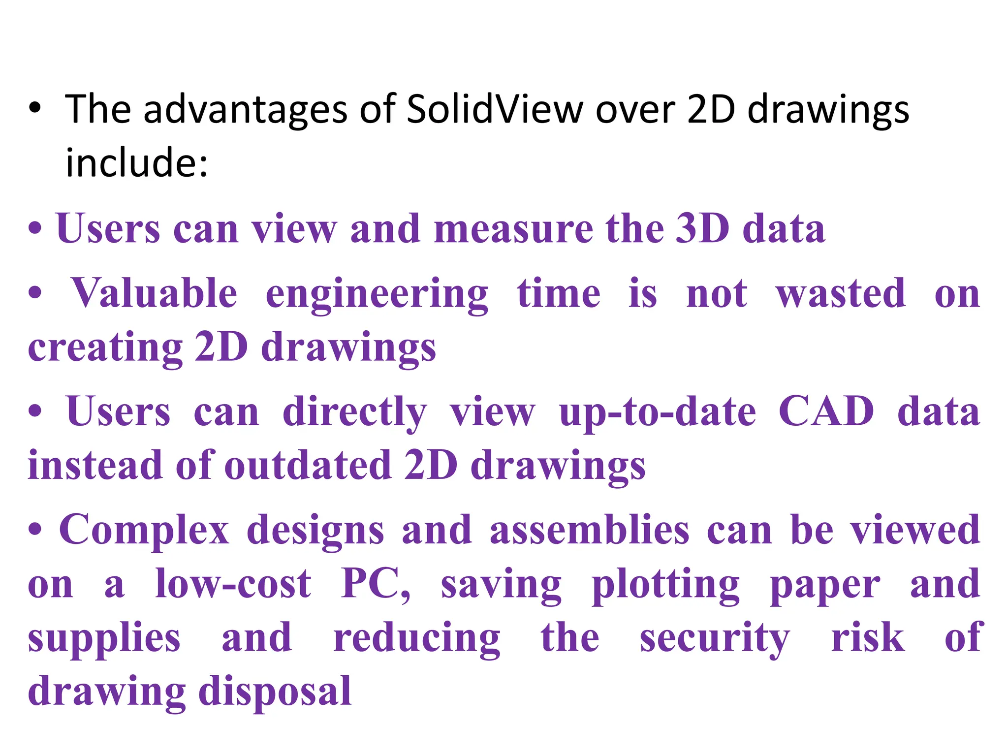 • The advantages of SolidView over 2D drawings
include:
• Users can view and measure the 3D data
• Valuable engineering time is not wasted on
creating 2D drawings
• Users can directly view up-to-date CAD data
instead of outdated 2D drawings
• Complex designs and assemblies can be viewed
on a low-cost PC, saving plotting paper and
supplies and reducing the security risk of
drawing disposal
 