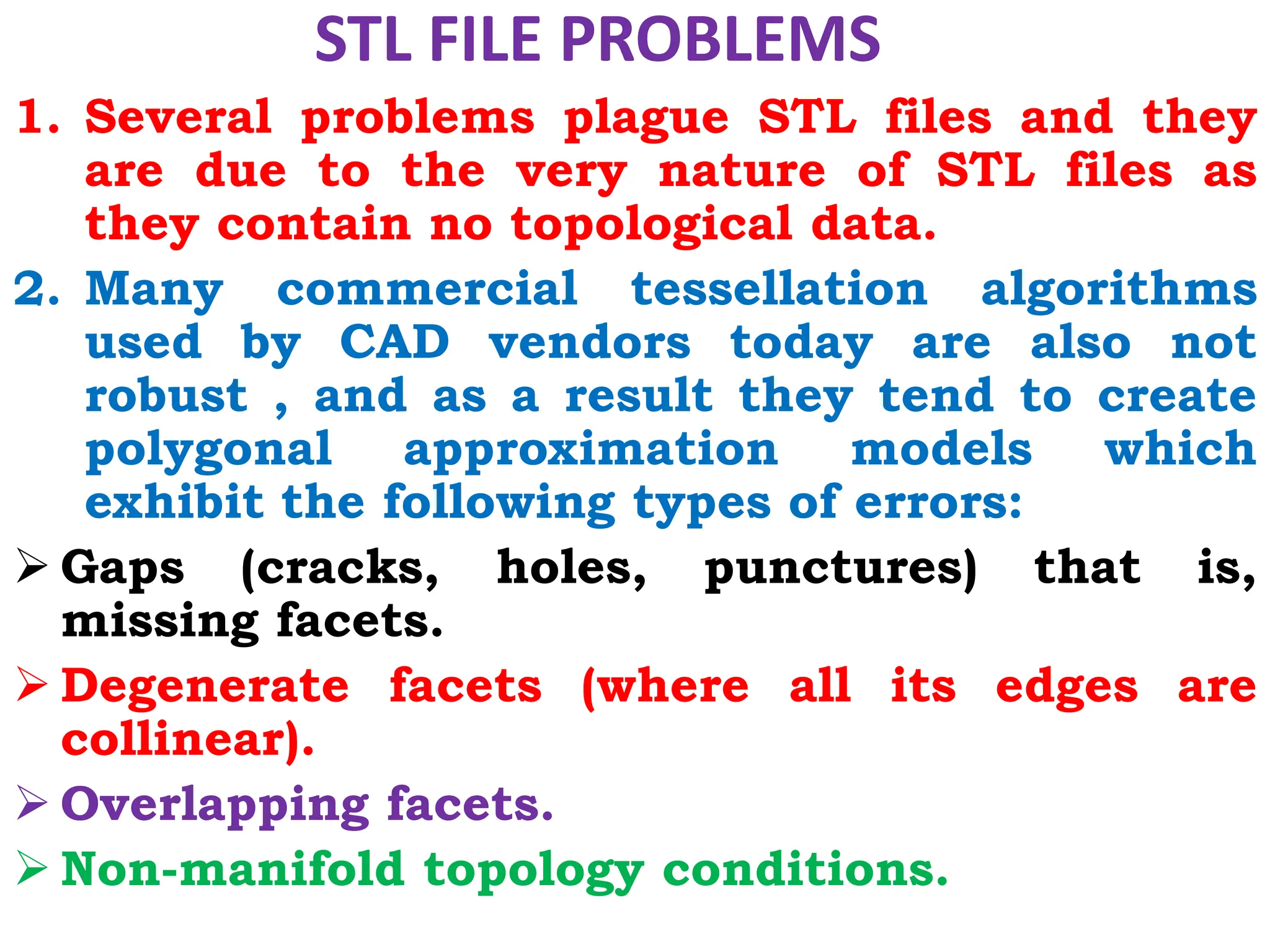 STL FILE PROBLEMS
1. Several problems plague STL files and they
are due to the very nature of STL files as
they contain no topological data.
2. Many commercial tessellation algorithms
used by CAD vendors today are also not
robust , and as a result they tend to create
polygonal approximation models which
exhibit the following types of errors:
 Gaps (cracks, holes, punctures) that is,
missing facets.
 Degenerate facets (where all its edges are
collinear).
 Overlapping facets.
 Non-manifold topology conditions.
 
