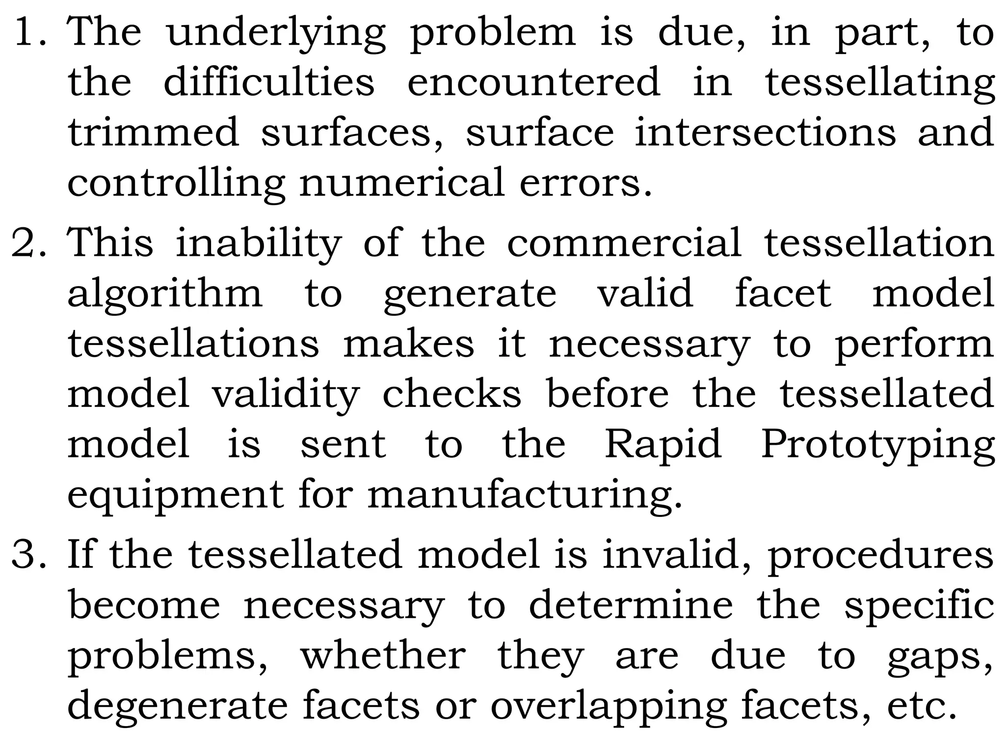 1. The underlying problem is due, in part, to
the difficulties encountered in tessellating
trimmed surfaces, surface intersections and
controlling numerical errors.
2. This inability of the commercial tessellation
algorithm to generate valid facet model
tessellations makes it necessary to perform
model validity checks before the tessellated
model is sent to the Rapid Prototyping
equipment for manufacturing.
3. If the tessellated model is invalid, procedures
become necessary to determine the specific
problems, whether they are due to gaps,
degenerate facets or overlapping facets, etc.
 