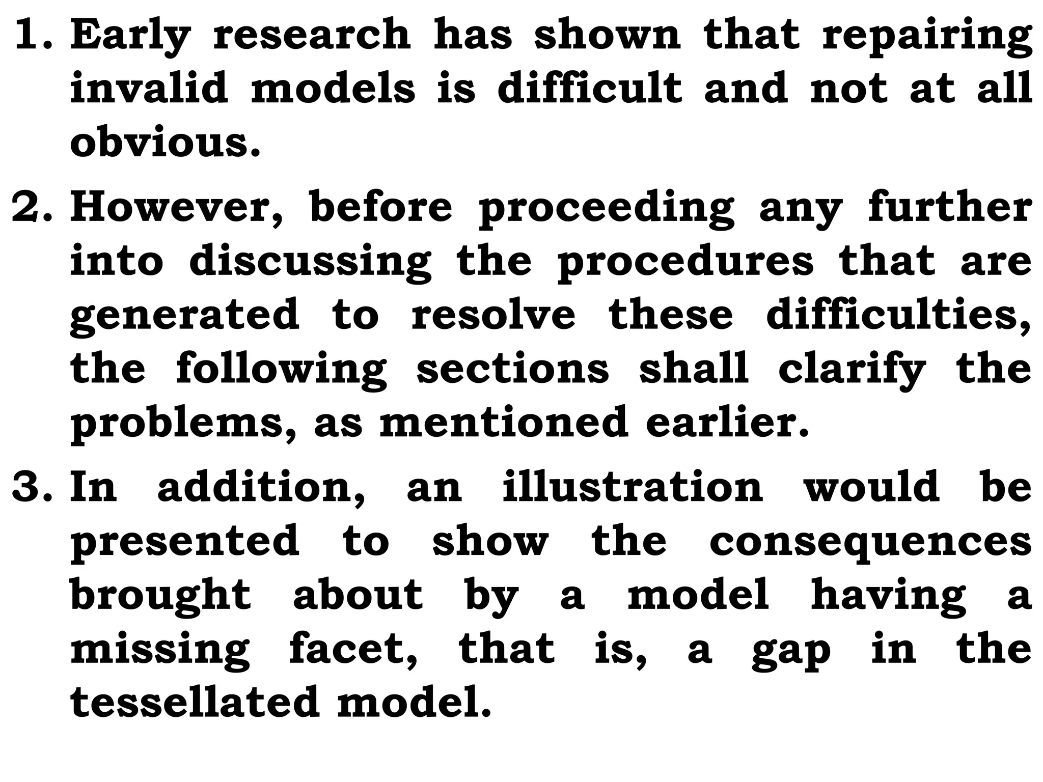 1. Early research has shown that repairing
invalid models is difficult and not at all
obvious.
2. However, before proceeding any further
into discussing the procedures that are
generated to resolve these difficulties,
the following sections shall clarify the
problems, as mentioned earlier.
3. In addition, an illustration would be
presented to show the consequences
brought about by a model having a
missing facet, that is, a gap in the
tessellated model.
 