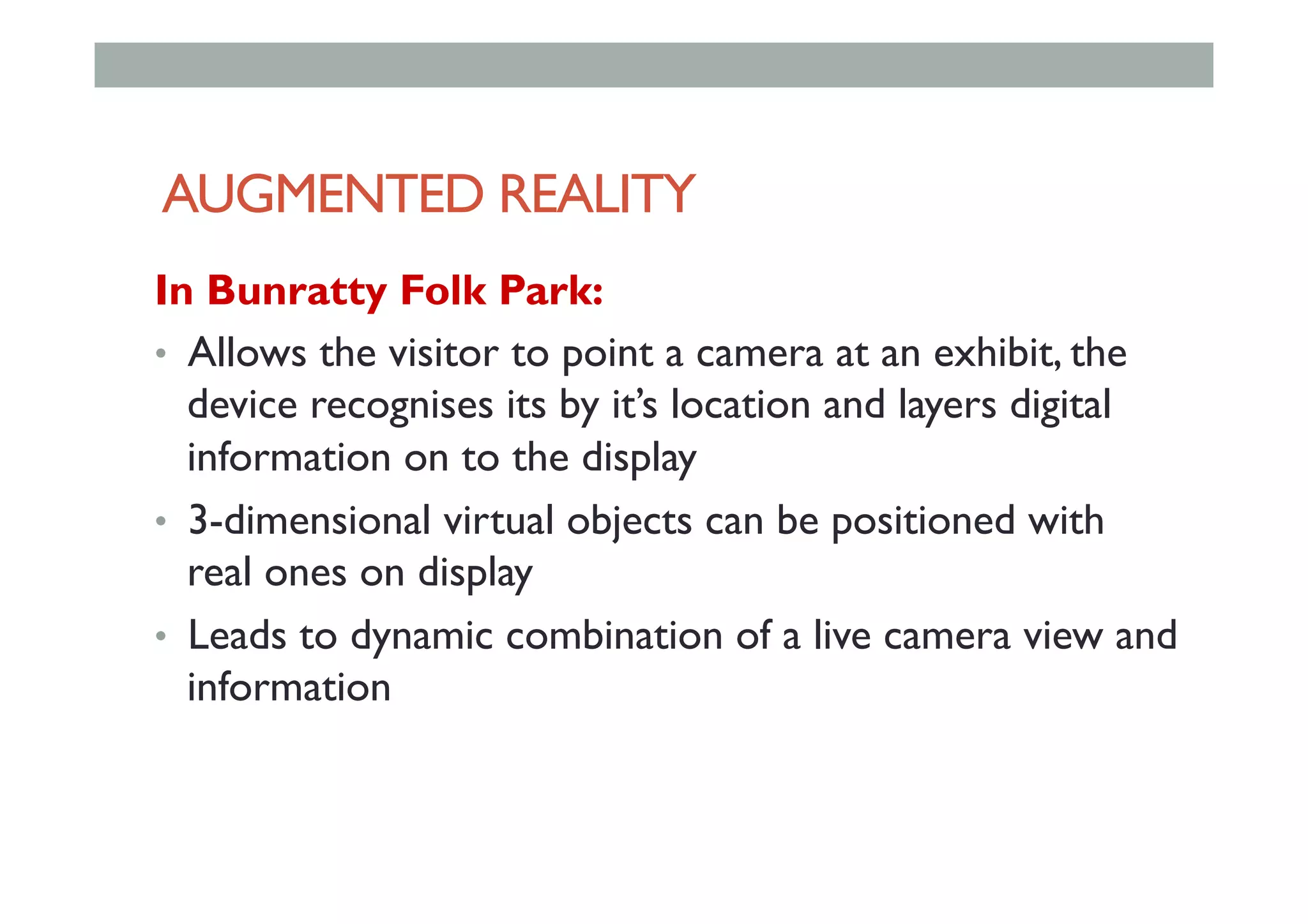 AUGMENTED REALITY
In Bunratty Folk Park:
•  Allows the visitor to point a camera at an exhibit, the
device recognises its by it’s location and layers digital
information on to the display
•  3-dimensional virtual objects can be positioned with
real ones on display
•  Leads to dynamic combination of a live camera view and
information
 