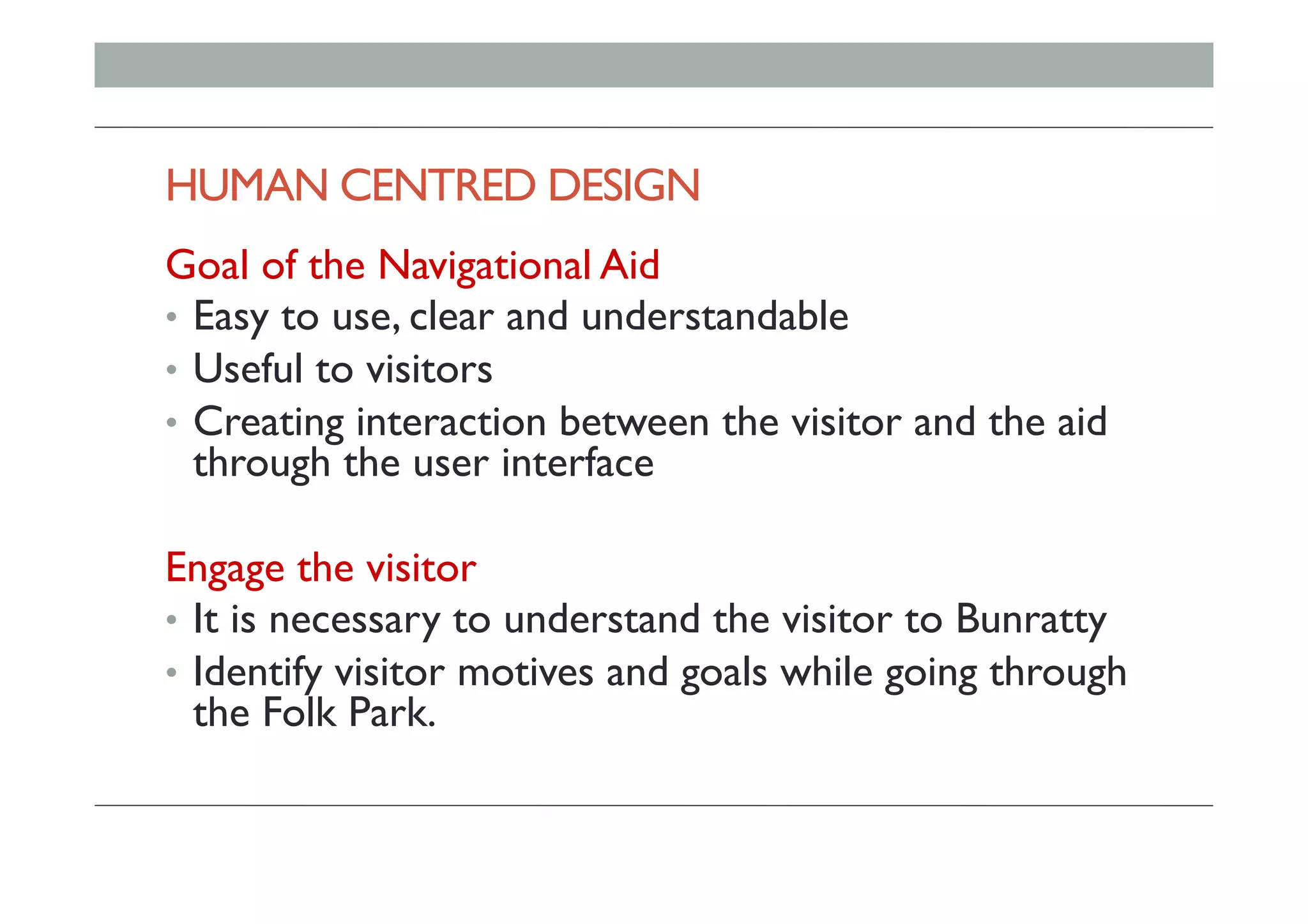 HUMAN CENTRED DESIGN
Goal of the Navigational Aid
•  Easy to use, clear and understandable
•  Useful to visitors
•  Creating interaction between the visitor and the aid
through the user interface
Engage the visitor
•  It is necessary to understand the visitor to Bunratty
•  Identify visitor motives and goals while going through
the Folk Park.
 
