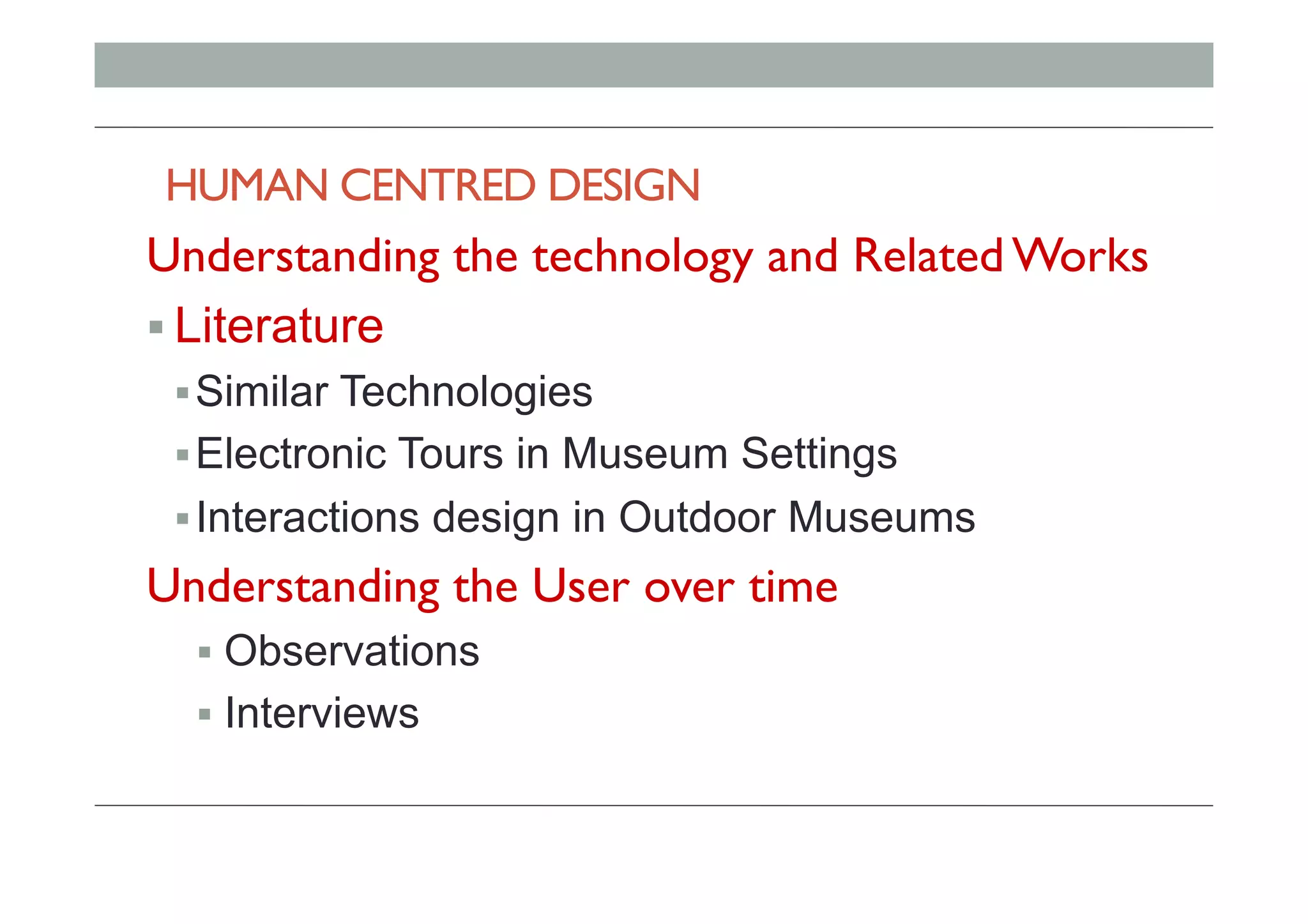 HUMAN CENTRED DESIGN
Understanding the technology and Related Works
! Literature
! Similar Technologies
! Electronic Tours in Museum Settings
! Interactions design in Outdoor Museums
Understanding the User over time
!  Observations
!  Interviews
 