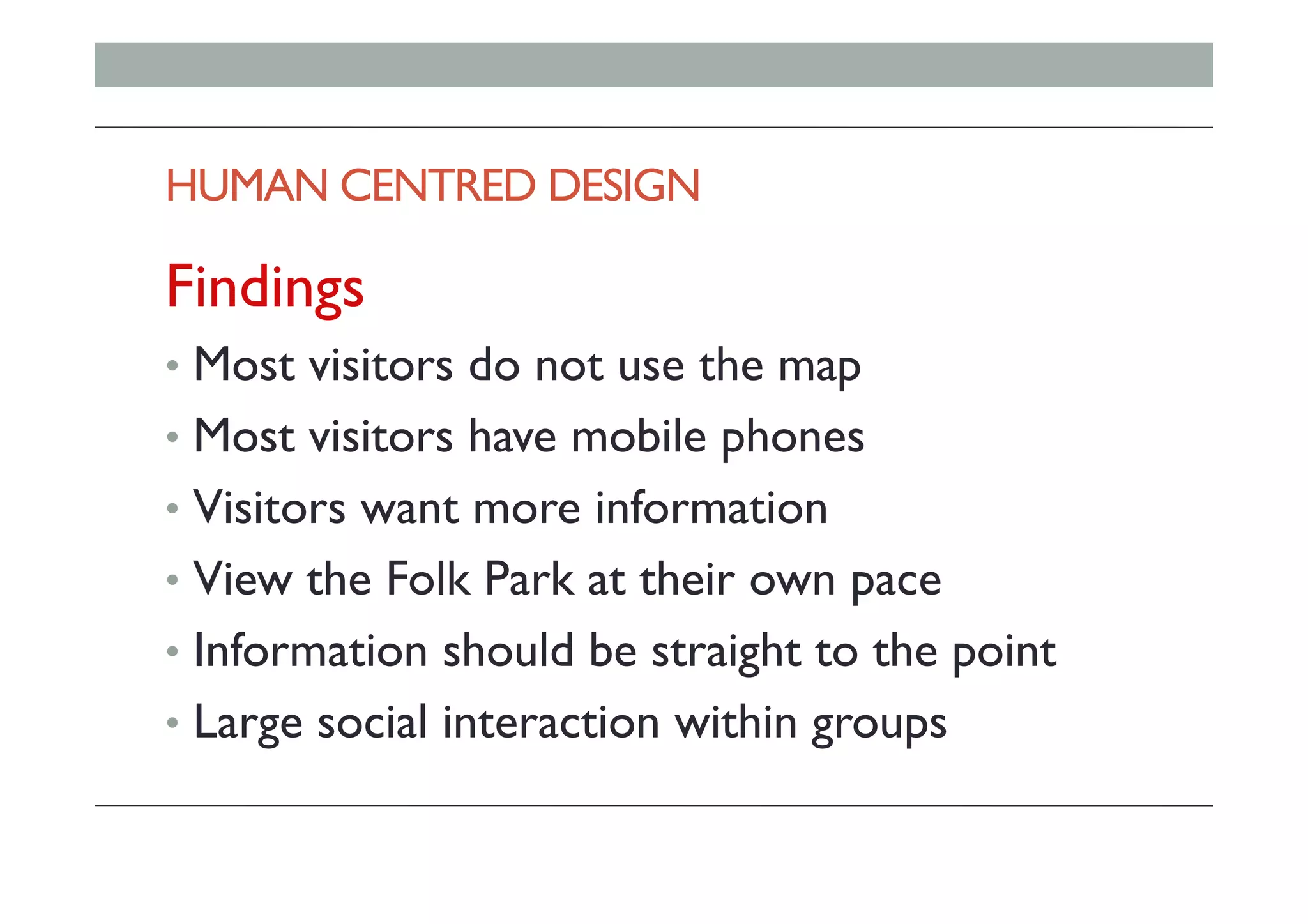 HUMAN CENTRED DESIGN
Findings
•  Most visitors do not use the map
•  Most visitors have mobile phones
•  Visitors want more information
•  View the Folk Park at their own pace
•  Information should be straight to the point
•  Large social interaction within groups
 
