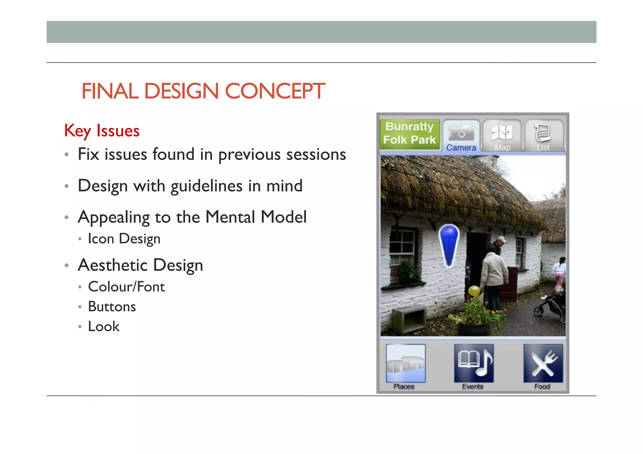 FINAL DESIGN CONCEPT 		
Key Issues
•  Fix issues found in previous sessions
•  Design with guidelines in mind
•  Appealing to the Mental Model
•  Icon Design
•  Aesthetic Design
•  Colour/Font
•  Buttons
•  Look
 