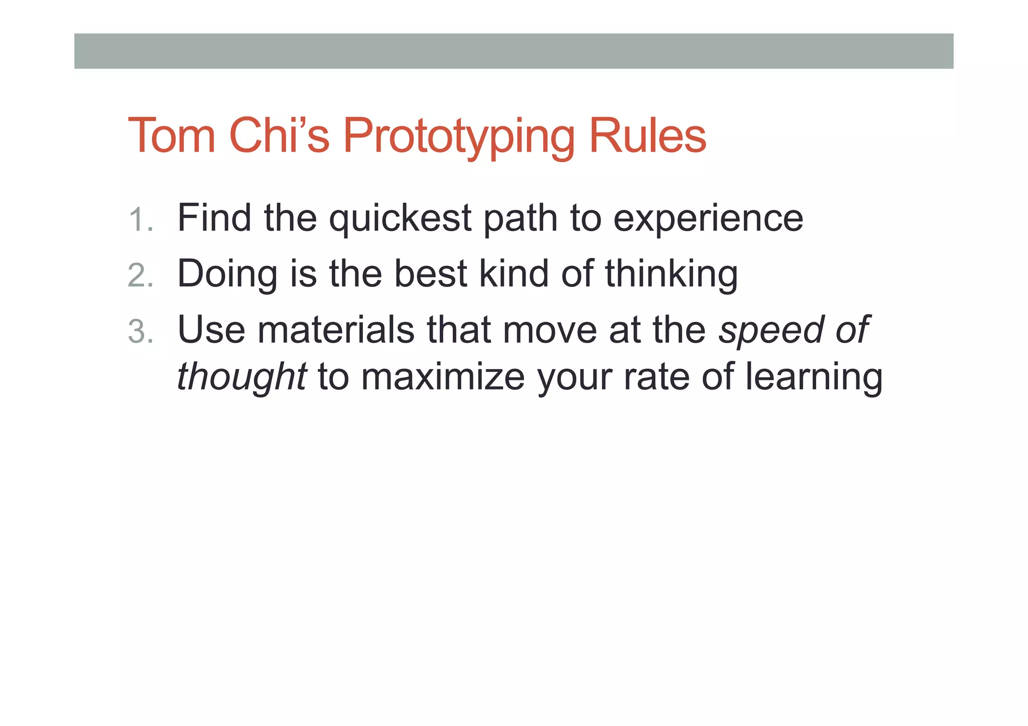 Tom Chi’s Prototyping Rules
1.  Find the quickest path to experience
2.  Doing is the best kind of thinking
3.  Use materials that move at the speed of
thought to maximize your rate of learning
 