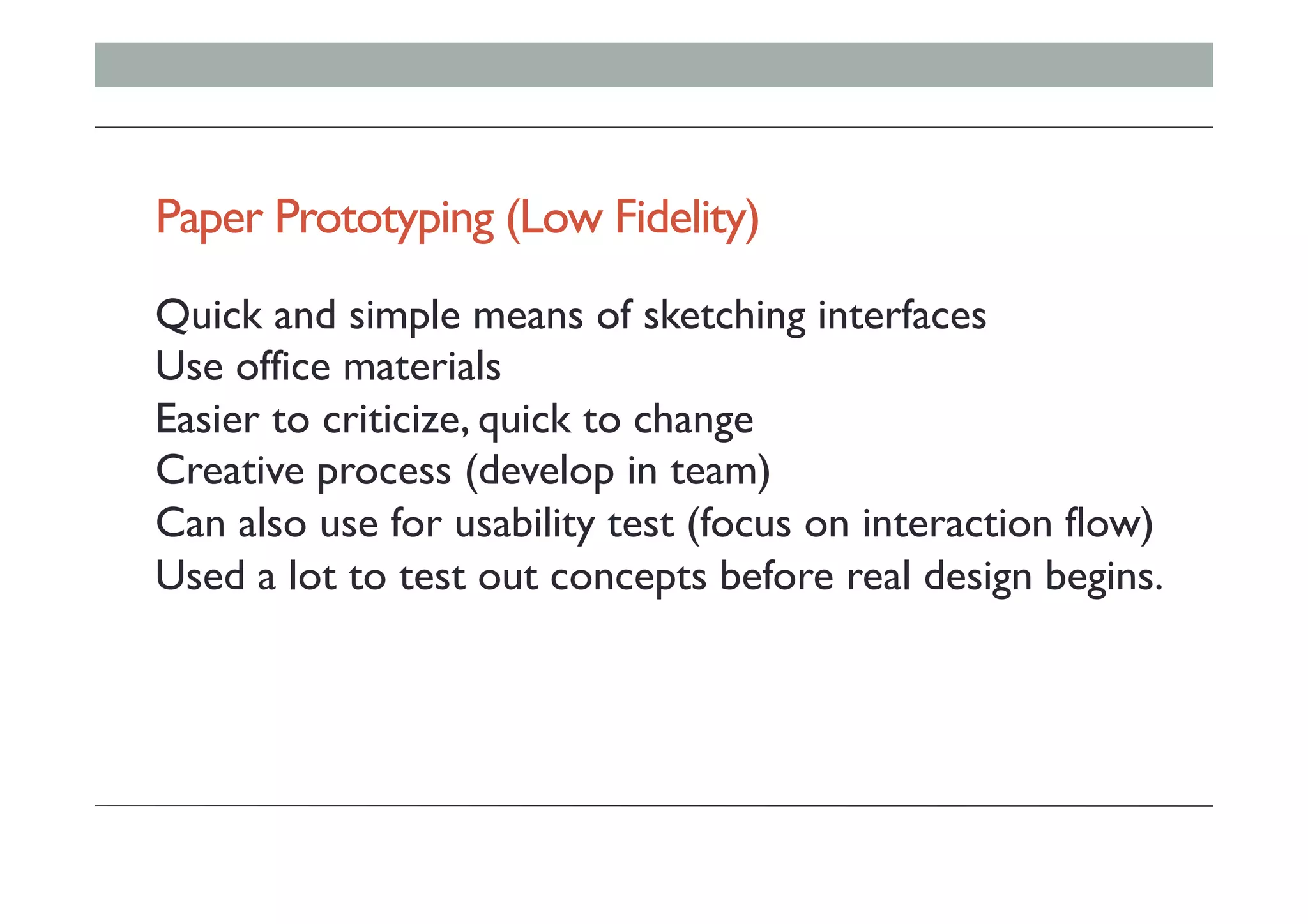 Paper Prototyping (Low Fidelity)
Quick and simple means of sketching interfaces
Use office materials
Easier to criticize, quick to change
Creative process (develop in team)
Can also use for usability test (focus on interaction flow)
Used a lot to test out concepts before real design begins.
 
