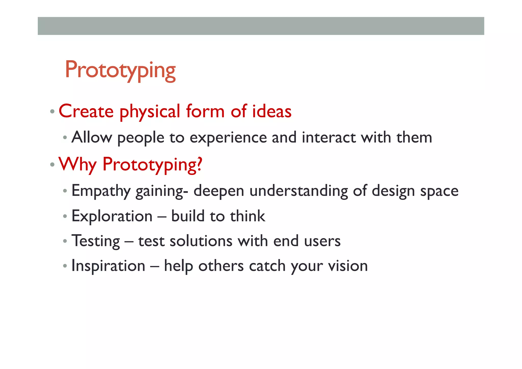 Prototyping
• Create physical form of ideas
• Allow people to experience and interact with them
• Why Prototyping?
• Empathy gaining- deepen understanding of design space
• Exploration – build to think
• Testing – test solutions with end users
• Inspiration – help others catch your vision
 