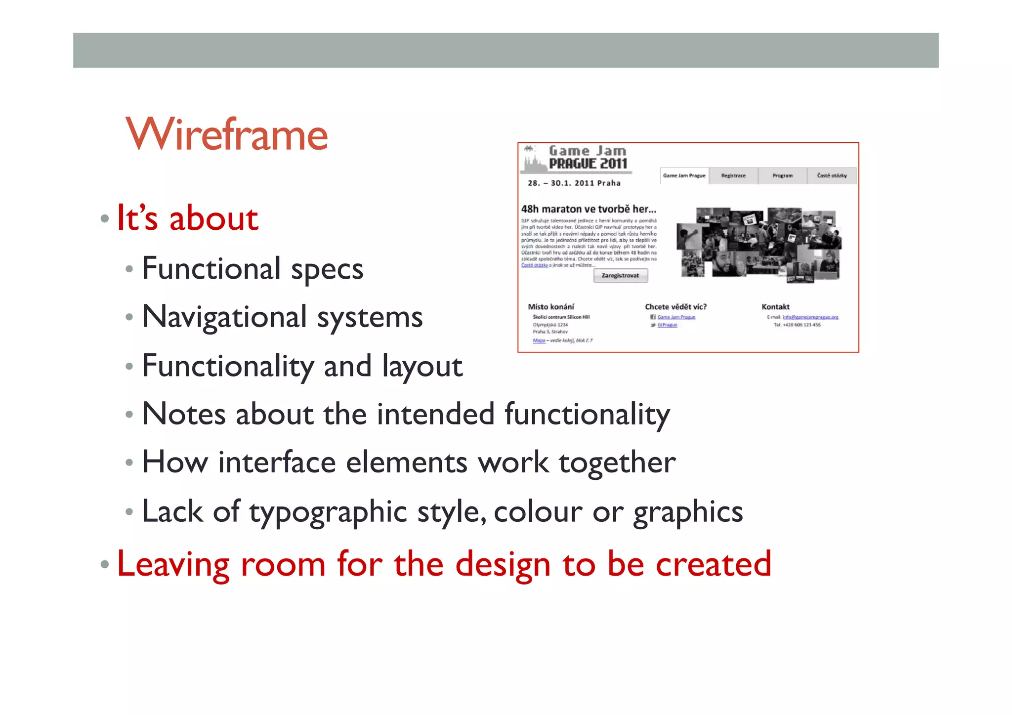Wireframe
• It’s about
• Functional specs
• Navigational systems
• Functionality and layout
• Notes about the intended functionality
• How interface elements work together
• Lack of typographic style, colour or graphics
• Leaving room for the design to be created
 