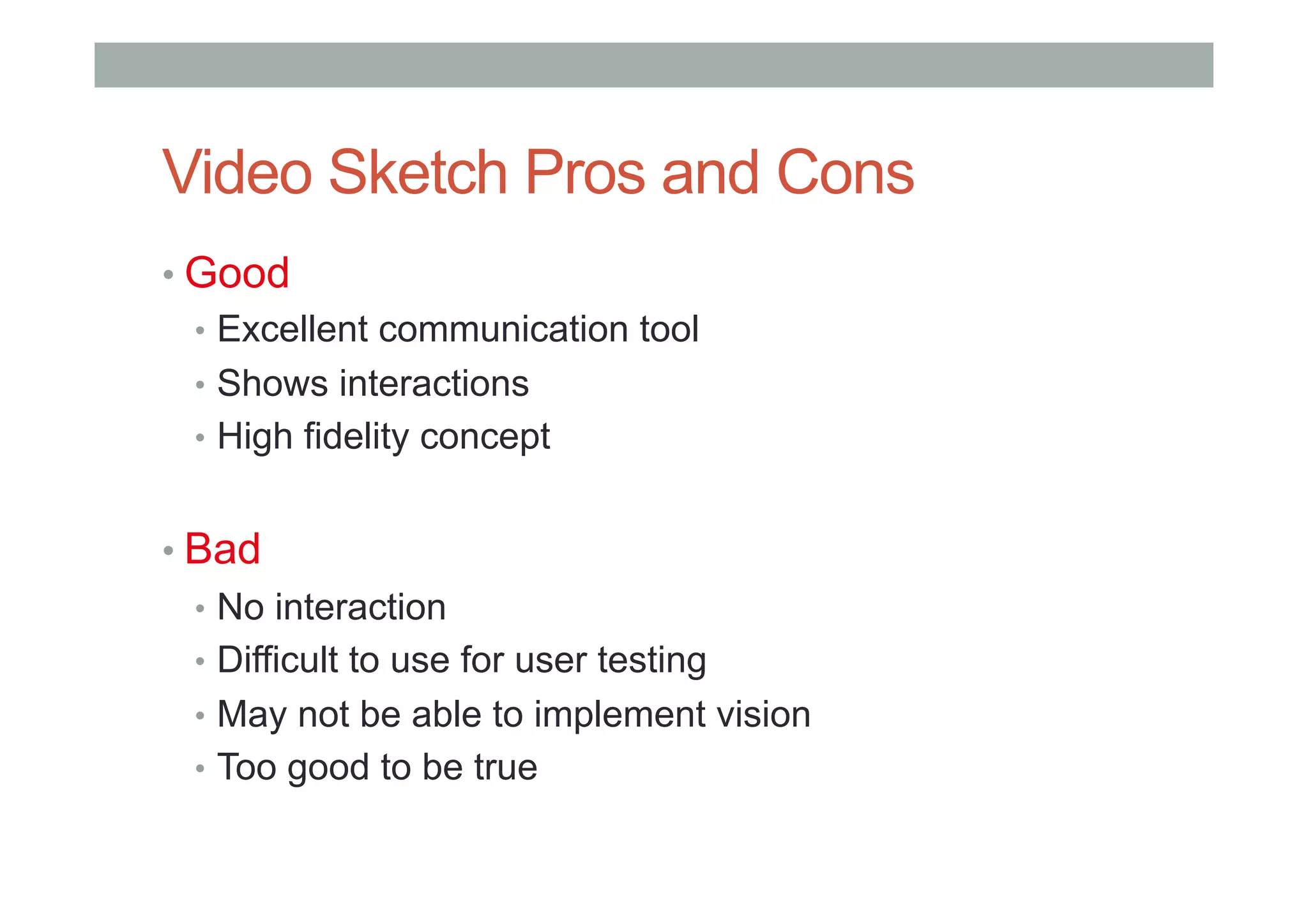 Video Sketch Pros and Cons
• Good
•  Excellent communication tool
•  Shows interactions
•  High fidelity concept
• Bad
•  No interaction
•  Difficult to use for user testing
•  May not be able to implement vision
•  Too good to be true
 