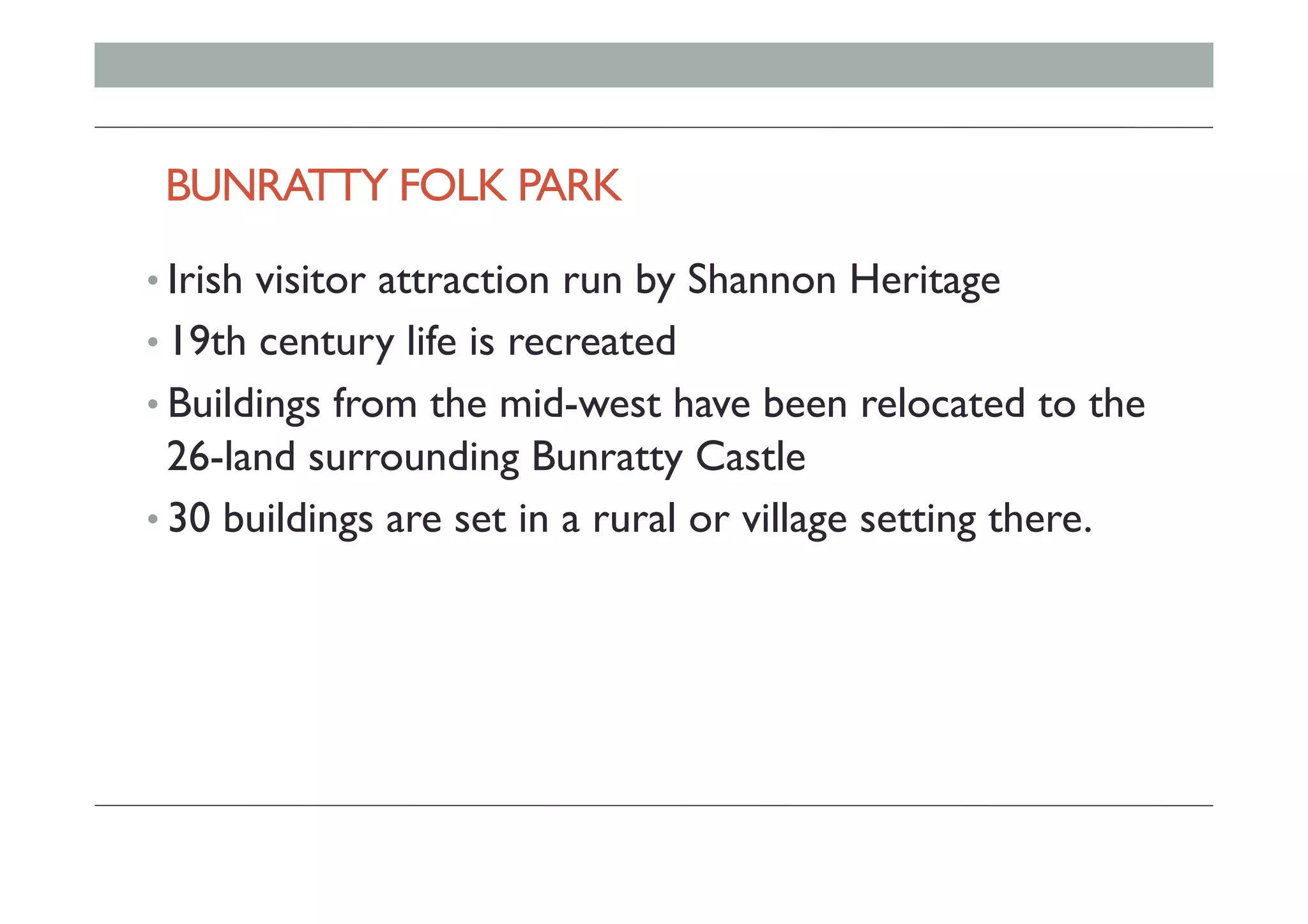 BUNRATTY FOLK PARK
• Irish visitor attraction run by Shannon Heritage
• 19th century life is recreated
• Buildings from the mid-west have been relocated to the
26-land surrounding Bunratty Castle
• 30 buildings are set in a rural or village setting there.
 