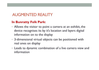 AUGMENTED REALITY
In Bunratty Folk Park:
•  Allows the visitor to point a camera at an exhibit, the
device recognises its by it’s location and layers digital
information on to the display
•  3-dimensional virtual objects can be positioned with
real ones on display
•  Leads to dynamic combination of a live camera view and
information
 