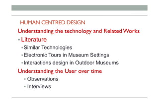 HUMAN CENTRED DESIGN
Understanding the technology and Related Works
! Literature
! Similar Technologies
! Electronic Tours in Museum Settings
! Interactions design in Outdoor Museums
Understanding the User over time
!  Observations
!  Interviews
 