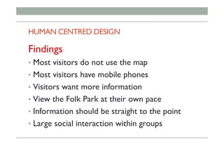 HUMAN CENTRED DESIGN
Findings
•  Most visitors do not use the map
•  Most visitors have mobile phones
•  Visitors want more information
•  View the Folk Park at their own pace
•  Information should be straight to the point
•  Large social interaction within groups
 