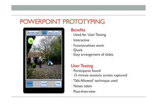 POWERPOINT PROTOTYPING
Benefits
• Used for User Testing
• Interactive
• Functionalities work
• Quick
• Easy arrangement of slides
User Testing
• Participants found
• 15 minute sessions screen captured
• ‘Talk Allowed’ technique used
• Notes taken
• Post-Interview
 
