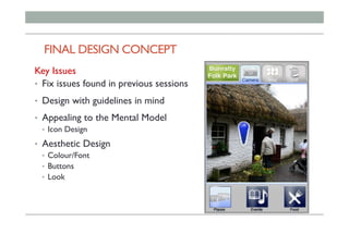 FINAL DESIGN CONCEPT 		
Key Issues
•  Fix issues found in previous sessions
•  Design with guidelines in mind
•  Appealing to the Mental Model
•  Icon Design
•  Aesthetic Design
•  Colour/Font
•  Buttons
•  Look
 