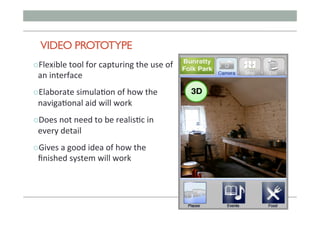 VIDEO PROTOTYPE
" Flexible	tool	for	capturing	the	use	of	
an	interface	
" Elaborate	simula;on	of	how	the	
naviga;onal	aid	will	work	
" Does	not	need	to	be	realis;c	in	
every	detail	
" Gives	a	good	idea	of	how	the	
ﬁnished	system	will	work	
 
