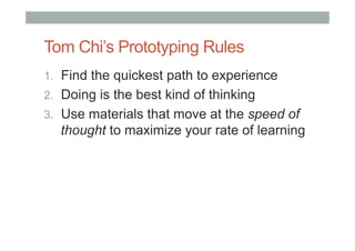 Tom Chi’s Prototyping Rules
1.  Find the quickest path to experience
2.  Doing is the best kind of thinking
3.  Use materials that move at the speed of
thought to maximize your rate of learning
 