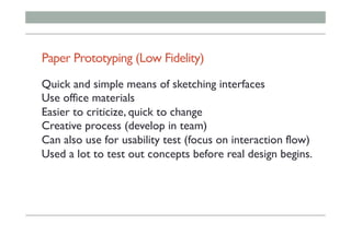 Paper Prototyping (Low Fidelity)
Quick and simple means of sketching interfaces
Use office materials
Easier to criticize, quick to change
Creative process (develop in team)
Can also use for usability test (focus on interaction flow)
Used a lot to test out concepts before real design begins.
 