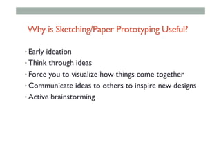 • Early ideation
• Think through ideas
• Force you to visualize how things come together
• Communicate ideas to others to inspire new designs
• Active brainstorming
Why is Sketching/Paper Prototyping Useful?
 