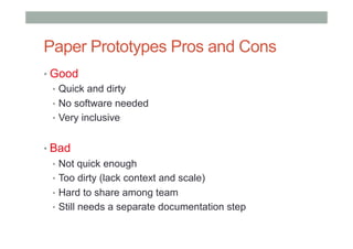 Paper Prototypes Pros and Cons
• Good
•  Quick and dirty
•  No software needed
•  Very inclusive
• Bad
•  Not quick enough
•  Too dirty (lack context and scale)
•  Hard to share among team
•  Still needs a separate documentation step
 
